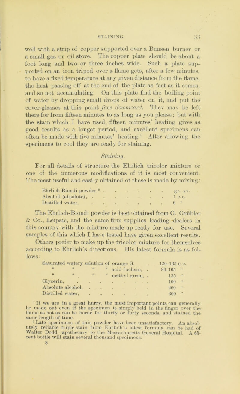 STAINING. 38 well with a strip of copiier supported over a Buusen burner or a small gas or oil stove. The coiiper plate should be al)f)ut a foot long and two- or three inches wide. Such a plate su])- ported on an iron tripod over a tlame gets, after a few minutes, to have a fixed temperature at anj' given distance from the flame, the heat passing off at the end of the plate as fast as it comes, and so not accumulating. On this plate find the boiling point of water by dropping small drops of water on it, and put the cover-glasses at this point face doicmcanJ. Tliey may be left there for from fifteen minutes to as long as 3’ou please; but with the stain which I have used, fifteen minutes’ heating gives as good results as a longer period, and excellent specimens can often be made with five minutes’ heating.’ After allowing the specimens to cool they are ready for staining. Stahmig. For all details of structure the Ehrlich tricolor mixture or one of the numerous modifications of it is most convenient. The most useful and easih’ obtained of these is made by mixing; Ehrlich-Biondi powder,’* ...... gr. xv. Alcohol (absolute), . . . . . . . 1 c. c. Distilled water, ....... G “ The Ehrlich-Biondi powder is best obtained from G. Griibler Co., Leipsic, and the same firm sui)plies leading 'dealers in this country with the mixture made up ready for use. Several samples of this which I have tested have given excellent results. Others prefer to make up the tricolor mixture for themselves according to Ehrlich’s directions. His latest formula is as fol- lows : Saturated watery solution of orange G, 120-135 c.c. u u “ “ acid fiichsin, . 80-1G5 (( u “ “ methyl green, . 125 Glycerin, « 100 Absolute alcohol, • . » . . 200 Distilled water, • • . . • , 300 ' If we are in a great hurry, the most important points can generally be made out even if the specimen is simply held in the finger over the flame as hot as can he borne for thirty or forty seconds, and stained the same length of time. ’^Late specimens of this powder have been unsatisfactory. An absol- utely reliable triple stain from Elirlich’s latest formula can be had of Walter Dodd, apothecary to the IMassachusetts General Hospital. A 65- cent bottle will stain several thousand specimens. 3