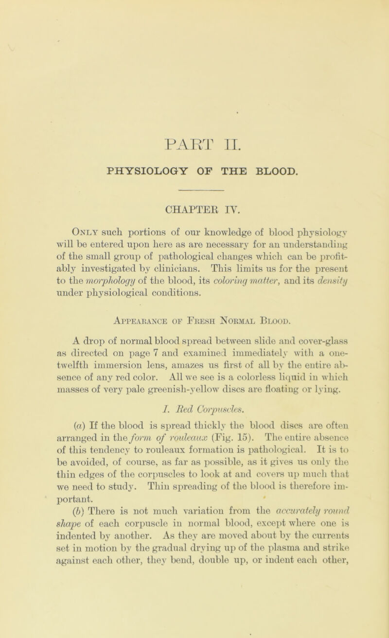 VART n. PHYSIOLOGY OF THE BLOOD. CHAPTER IV. Only such portions of our knowledge of blood physiology will be entered upon here ns are necessary for an understanding of the small group of patliological changes which can be protiV ably investigated by clinicians. This limits us for the present to the morphology of the blood, its coloring matter, and its density under physiological conditions. Aiteaiiance of Eeesh Normal Blood. A drop of normal blood spread between slide and cover-glass as directed on page 7 and examined immediately with a one- twelfth immersion lens, amazes us first of all by the entire ab- sence of any red color. All we see is a colorless licpiid in which masses of very pale greenish-yellow discs are floating or lying. 1. Bed Corpuscles. {a) If the blood is spread thickly the blood discs are often arranged in the form of rouleaux (Fig. 15). The entire absence of this tendency to rouleaux formation is pathological. It is to be avoided, of course, as far as possible, as it gives us only the thin edges of the corpuscles to look at and covers up much that we need to study. Thin spreading of the blood is therefore im- portant. Q)) There is not much variation from the accurately round shape of each corpuscle in normal blood, except where one is indented by another. As they are moved about In' the currents set in motion by the gradual drying up of the ]fiasma and strike against each other, they bend, double up, or indent each other,