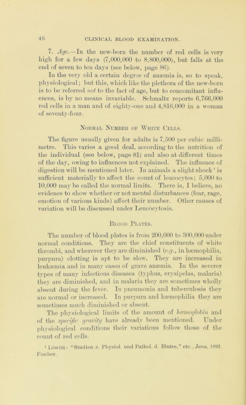 4G 7. Age,—In tlie new-born the number of red cells is very hi^di for a few days (7,000,000 to 8,800,000), but falls at the end of seven to ten days (see below, page 80). In the very old a certain degree of anminia is, so to speak, I)liysiological; but this, which like the plethora of the new-born is to be referred not to the fact of age, but to concomitant influ- ences, is by no means invariable. Sclimaltz re])orts 6,760,000 red cells in a man and of eighty-one and 4,816,000 in a woman of seventy-four. Nobmal Number of '\\'hite Cells. The figure usually given for adults is 7-500 per cubic milli- metre. This varies a good deal, according to the nutrition of the individual (see below, page 81) and also at different times of the day, owing to influences not explained. The influence of digestion will be mentioned later. In animals a slight shock * is sufficient materially to affect the count of leucocytes; 5,000 to 10,000 may be called the normal limits. There is, I believe, no evidence to show whether or not mental disturbances (fear, rage, emotion of various kinds) affect their number. Other causes of variation will be discussed under Leucocytosis. Blood Plates. The number of blood xffates is from ‘200,000 to 300,000 under normal conditions. They are the chief constituents of white thrombi, and wherever they are diminished {c.g., in limmophilia, I)urpura) clotting is apt to bo slow. The}^ are increased in leukmmia and in many cases of grave anmmia. In the severer types of many infectious diseases (tyi)hus, erysipelas, malaria) thev are diminished, and in malaria thev are sometimes whollv absent during the fever. In pneumonia and tuberculosis they are normal or increased. In ]nir]nira and haemophilia they are sometimes much diminished or absent. Tdie physiological limits of the amount of Imiiwglohm and of the specific gravitji have already been mentioned. ITnder ])hvsiological conditions their variations follow those of the count of red cells. ' Lowitt: “Studieu z. Pliysiol. unci Pathol, d. Blutes,” etc., Jena, 18!)3 Fisciter.