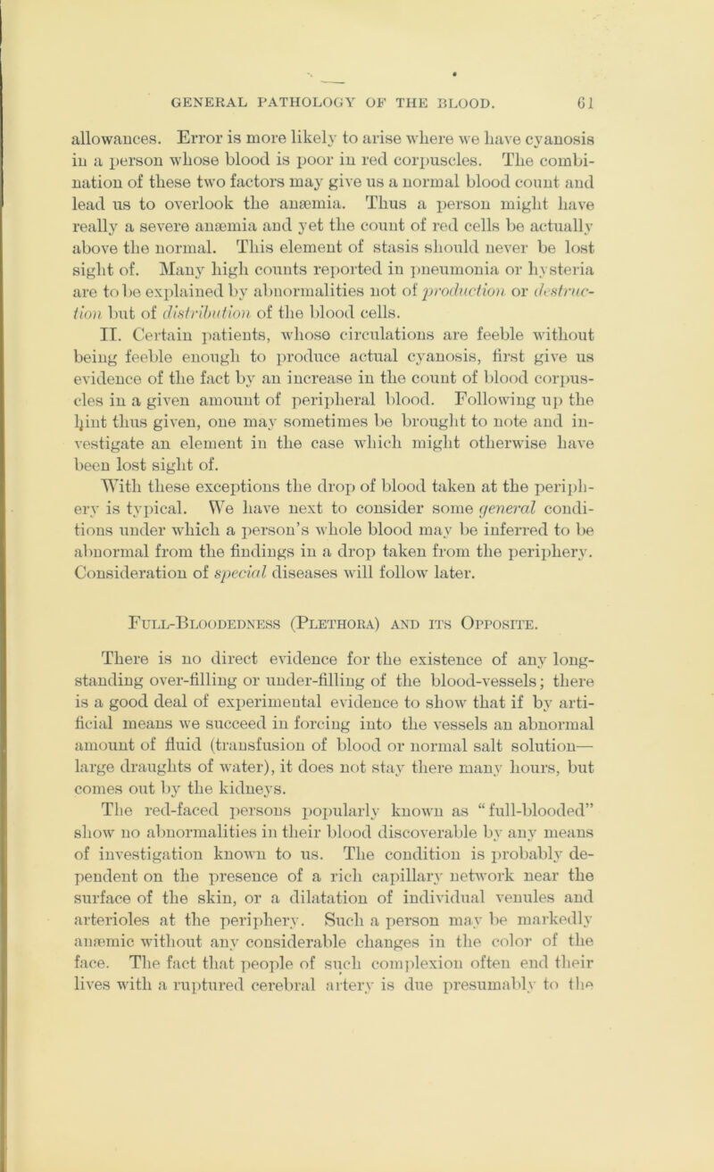 allowances. Error is more likely to arise where we have cyanosis in a person whose blood is poor in red cori)uscles. The combi- nation of these two factors may give us a normal blood count and lead us to overlook the anaemia. Thus a person might have really a severe anaemia and yet the count of red cells be actually above the normal. This element of stasis should never be lost sight of. Many high counts reported in ])neumouia or hysteria are to be explained by abnormalities not oi 2)yodnction or ih'struc- iion but of disfribution of the blood cells. II. Certain patients, whose circulations are feeble without being feeble enough to produce actual cyanosis, tii\st give us evidence of the fact by an increase in the count of blood corpus- cles in a given amount of peripheral V)lood. Following u]> the Ipnt thus given, one may sometimes be brought to note and in- vestigate an element in the case which might otherwise have been lost sight of. With these exceptions the droj) of blood taken at the periph- ery is typical. We have next to consider some general condi- tions under which a person’s whole blood may be inferred to be abnormal from the findings in a drop taken from the i)eriphery. Consideration of special diseases will follow' later. Full-Bloodedness (Plethora) and its Opposite. There is no direct evidence for the existence of any long- standing over-filling or under-filling of the blood-vessels; there is a good deal of experimental evidence to show^ that if by arti- ficial means we succeed in forcing into the vessels an abnormal amount of fluid (transfusion of blood or normal salt solution— large draughts of water), it does not stay there many hours, but comes out 1)}^ the kidneys. The red-faced persons popularly known as “full-blooded” show no abnormalities in their blood discoverable by any means of investigation known to us. The condition is probably de- pendent on the presence of a rich capillary network near the surface of the skin, or a dilatation of individual venules and arterioles at the periphery. Such a person may be markedly aiifemic wdthout any considerable changes in the color of the face. The fact that people of such com]fiexion often end their lives with a ruptured cerebral artery is due lu'esumably to tli<^