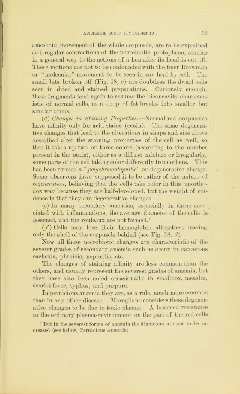 auKieboid movemeut of the wliole corpuscle, are to be explained as irregular contractions of the uecrobiotic proto^jlasm, similar in a general way to the actions of a hen after its head is cait off. These motions are not to be confounded with the finer Brownian or “ molecular” movemeut to be seen in au}' healthy cell. The small bits broken off (Fig. 18, c) are doubtless the dwarf cells seen in dried and stained preparations. Curiousl}' enough, these fragments tend again to assume the bicoucavity character- istic of normal cells, as a drop of fat breaks into smaller but similar dro])S. (d) Changes hi Starring Froperties.—Normal red corpuscles have affinity only for acid stains (eosin). The same degenera- tive changes that lead to the alterations in shaj>e and size above described alter the staining properties of the cell as well, so that it takes up two or three colors (according to the number present in the stain), either as a diffuse mixture or irregularly, some parts of the cell taking color differently from others. This has been termed a “polydtromatophiliC’ or degenerative change. Some observers have sui>posed it to be rather of the nature of regeneration, believing that the cells hdce color in this unortho- dox way because they are half-developed, but the weight of evi- dence is that they are degenerative changes. (e) In many secondary amemias, especiall}^ in those assf>- ciated with inflammations, the average diameter of the cells is lessened, and the rouleaux are not formed.' (/) Cells may lose their haDmoglobin altogether, leaving only the shell of the corpuscle behind (see Fig. 18, d). Now all these uecrobiotic changes are characteristic of the severer grades of secondary ana3mia such as occur in cancerous cachexia, ])hthisis, nephritis, etc. The changes of staining affinity are less common than the others, and usually represent the severest grades of ana'inia, but they have also been noted occasionally in smallpox, measles, scarlet fever, typhus, and purpura. In pernicious anjemia they are, as a rule, much more common than in any other disease. Maragliano considers these degener- ative changes to lie due to toxic plasma. A lessened resistance to the ordinary plasma-environment on the part of the red cells * But in the severest forms of annsmia the diameters are apt to be in- creased (see below, Pernicious Anemia).