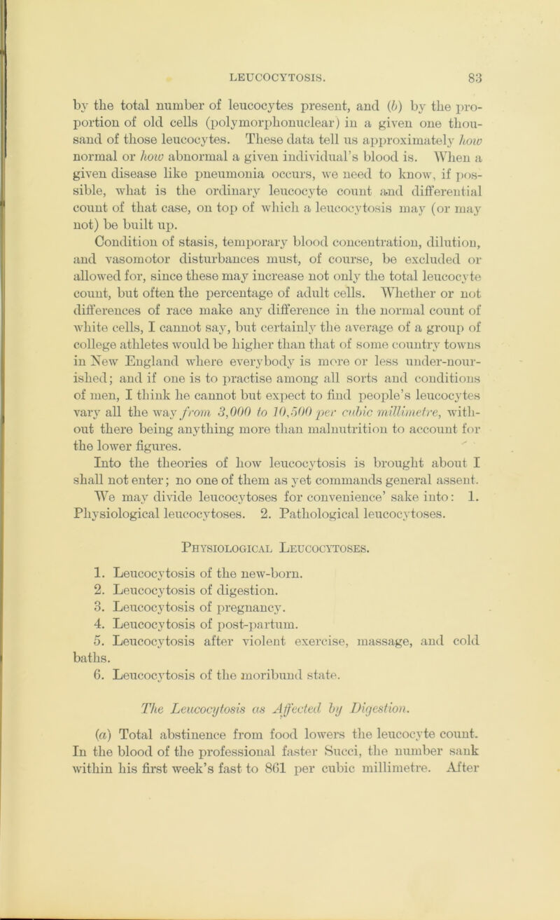 by the total number of leucocytes present, and (b) by the pro- portion of old cells (polymori)honuclear) in a given one thou- sand of those leucocytes. These data tell us approximately hoio normal or hoio abnormal a given individual’s blood is. When a given disease like i)neumonia occurs, we need to know, if pos- sible, what is the ordinary leucocyte count and differential count of that case, on top of which a leucocytosis may (or ma}^ not) be built up. Condition of stasis, temporary blood concentration, dilution, and vasomotor disturbances must, of course, be excluded or allowed for, since these may increase not only the total leucocyte count, but often the percentage of adult cells. Wliether or not differences of race make any difference in the normal count of white cells, I cannot say, but certainly the average of a groui) of college athletes would be higher than that of some country towns in New England where everybody is more or less under-nour- ished; and if one is to practise among all sorts and conditions of men, I think he cannot but expect to find people’s leucocytes vary all the wa,j from 3,000 fo 10,300 per cnJ)ic millimetre, with- out there being anything more than malnutrition to account for the lower figures. '' Into the theories of how leucoc\dosis is brought about I shall not enter; no one of them as yet commands general assent. We may di\dde leucocytoses for convenience’ sake into: 1. Physiological leucocytoses. 2. Pathological leucocytoses. Physiological Leucocytoses. 1. Leucocytosis of the new-born. 2. Leucocytosis of digestion. 3. Leucocytosis of pregnancy. 4. Leucocytosis of post-partum. 5. Leucocytosis after violent exercise, massage, and cold baths. 6. Leucocytosis of the moribund state. TJte Leucocytosis as Affected by Digestion. {a) Total abstinence from food lowers the leucocyte count. In the blood of the professional faster Sued, the number sank within his first week’s fast to 861 per cubic millimetre. After