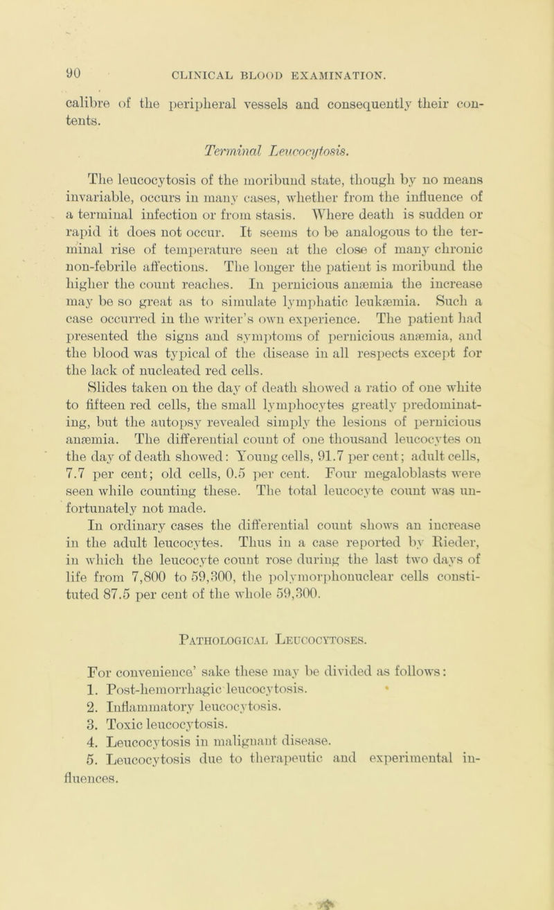 calibre of the peripheral vessels and consequently their con- tents. Terminal Lencocyfosis. The leiicocytosis of the moribund state, though by no means invariable, occurs in many cases, whether from the influence of a terminal infection or from stasis. AVhere death is sudden or rapid it does not occur. It seems to be analogous to the ter- minal rise of temi)erature seen at the close of many chronic uon-febrile affections. The longer the patient is moribund the higher the count reaches. In x)ernicious anaemia the increase may be so great as to simulate lymjihatic leukaemia. Such a case occurred in the writer’s own exjierience. The patient had presented the signs and synq^toms of ])ernicious anaemia, and the blood was typical of the disease in all respects exceiff for the lack of nucleated red cells. Slides taken on the da}' of death showed a ratio of one white to fifteen red cells, the small lymxjhocytes greatly predominat- ing, but the autox)sy revealed simply the lesions of iiernicious anaemia. The differential count of one thousand leucocytes on the day of death showed: Young cells, 91.7 jier cent; adult cells, 7.7 per cent; old cells, 0.5 i^er cent. Four megaloblasts were seen while counting these. The total leucocyte count was un- fortunately not made. In ordinary cases the differential count shows an increase in the adult leucocytes. Thus in a case reported b}- Ilieder, in which the leucocyte count rose duriug the last two days of life from 7,800 to 59,800, the ])olymor]ffionuclear cells consti- tuted 87.5 per cent of the whole 59,800. Pathological Leucocytoses. For convenience’ sake these may be divided as follows: 1. Post-hemorrhagic leucocytosis. • 2. Inflammatory leucocytosis. 3. Toxic leucocytosis. 4. Leucocytosis in malignant disease. 5. Leucocytosis due to therapeutic and experimental in- fluences.