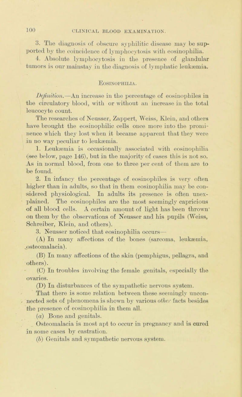 3. Tlie (.liaguosis of obscure syjjliilitic disease may be sup- ported by the coiucideiice of lymi)liocytosis with eosiuophilia. 4. Absolute lymjihocytosis iu the ])reseiice of glandular tumors is our mainstay in the diagnosis of lymphatic leukaemia. Eosinophilia. Definition.—An increase in the percentage of eosinophiles iu the circulatory blood, with or without an increase in the total leucocyte count. The researches of Neusser, Zappert, Weiss, Klein, and others have brought the eosinophilic cells once more into the iiromi- nence which they lost when it became ai)j)arent that they were in no way ])eculiar to leukaemia. 1. Leukaemia is occasionally associated with eosino])hilia (see below, page 146), but in the majority of cases tliis is not so. As in normal blood, from one to three per cent of them are to be found. 2. In infancy the percentage of eosinophiles is very often higher than iu adults, so that in them eosiuophilia may be con- sidered physiological. In adults its lu’eseuce is often unex- plained. The eosinophiles are the most seemingly capricious of all blood cells. A certain amount of light has been thrown' on them by the observations of Neusser and his pupils (Weiss, Schreiber, Klein, and others). 3. Neusser noticed that eosiuophilia occurs— (A) In many affections of the bones (sarcoma, leukaemia, ^osteomalacia). (B) In many affections of the skin (pemphigus, pellagra, and others). (C) In troubles involving the female genitals, especially the ovaries. (D) In disturbances of the sympathetic nervous system. That there is some relation between these seemingly uncon- nected sets of phenomena is shown bj' various oilier facts besides the presence of eosiuophilia iu them all. {a) Bone and genitals. Osteomalacia is most apt to occur in ]>reguaucy and is cured iu some cases by castration. {])) Genitals and sympathetic nervous system.