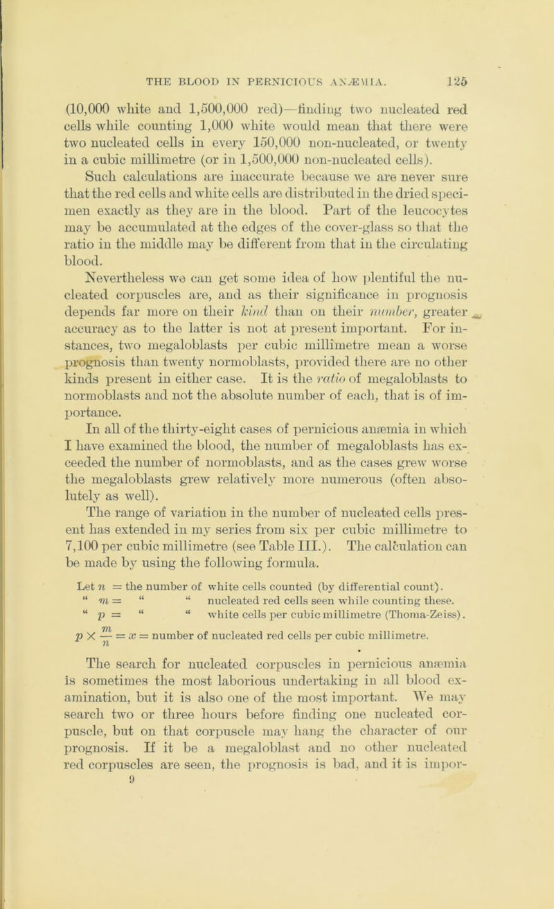 (10,000 wliite and 1,500,000 red)—lindiug two nucleated red cells while counting 1,000 white would mean that there were two nucleated cells in every 150,000 non-nncleated, or twenty in a cubic millimetre (or in 1,500,000 uon-nucleated cells). Such calculations are inaccurate because we are never sure that the red cells and white cells are distributed in the dried speci- men exactly as they are in the blood. Part of the leucocA tes may be accumulated at the edges of the cover-glass so that the ratio in the middle may be different from that in the circulating blood. Nevertheless wo can get some idea of how plentiful the nu- cleated corpuscles are, and as their significance in i^irognosis depends far more on their Mtid than on their muiiber, greater ^ accuracy as to the latter is not at present important. For in- stances, two megaloblasts per cubic millimetre mean a worse prognosis than twenty normoblasts, provided there are no other kinds present in either case. It is the ratio of megaloblasts to normoblasts and not the absolute number of each, that is of im- portance. In all of the thirty-eight cases of pernicious amemia in which I have examined the blood, the number of megaloblasts has ex- ceeded the number of normoblasts, and as the cases grew worse the megaloblasts grew relativeh^ more numerous (often abso- lutely as well). The range of variation in the number of nucleated cells pres- ent has extended in my series from six per cubic millimetre to 7,100 per cubic millimetre (see Table III.). The calculation can be made by using the following formula. Let n = the number of white cells counted (by differential count). “ m = “ “ nucleated red cells seen wdiile counting these. “ p = “ “ white cells per cubic millimetre (Thoma-Zeiss). TYh p X — = X — number of nucleated red cells per cubic millimetre. n • The search for nucleated corpuscles in pernicious anannia is sometimes the most laborious undertaking in all blood ex- amination, but it is also one of the most important. We may search two or three hours before finding one nucleated cor- puscle, but on that corpuscle may hang the character of our prognosis. If it be a megaloblast and no other nucleated red corpuscles are seen, the prognosis is bad, and it is ini])or-