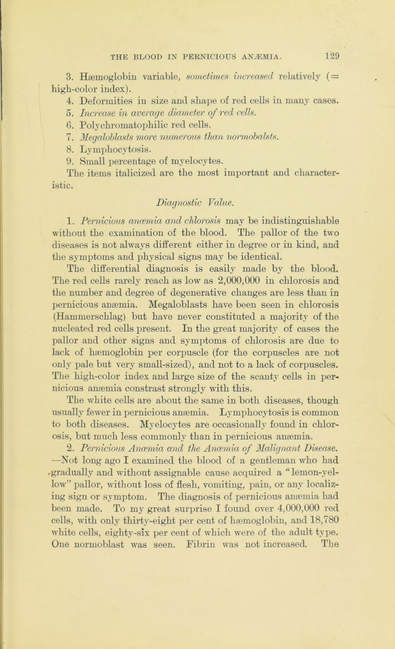 3. Haemoglobin variable, soinetimes increased relatively ( = high-color index). 4. Deformities in size and shape of red cells in many cases. 5. Increase in average diameter of red celts. G. Polychromatophilic red cells. 7. Jlegalohlasfs more numerous than normohalsts. 8. Lymphocytosis. 9. Small percentage of myelocytes. The items italicized are the most important and character- istic. Diagnostic Value. 1. Pernicious ancemia and chlorosis may be indistinguishable without the examination of the blood. The pallor of the two diseases is not always different either in degree or in kind, and the symi^toms and physical signs may be identical. The differential diagnosis is easily made by the blood. The red cells rarely reach as low as 2,000,000 in chlorosis and the number and degree of degenerative changes are less than in j)ernicious aujemia. Megaloblasts have been seen in chlorosis (Hammerschlag) but have never constituted a majority of the nucleated red cells resent. In the great majoritj' of cases the pallor and other signs and symptoms of chlorosis are due to lack of Inemoglobin x)er corpuscle (for the corpuscles are not only i)ale but very small-sized), and not to a lack of corimscles. The high-color index and large size of the scanty cells in per- nicious anaemia constrast strongly with this. The white cells are about the same in both diseases, though usually fewer in pernicious au»mia. Lymphocytosis is common to both diseases. Myelocytes are occasionally found in chlor- osis, but much less commonly than in jiernicious anasmia. 2. Pernicious Anamiia and the Ancemia of Malignant Disease. —Not long ago I examined the blood of a gentleman who had .gi’adually and without assignable cause acquired a “lemon-yel- low” pallor, without loss of flesh, vomiting, imin, or any localiz- ing sign or symptom. The diagnosis of jiernicious auremia had been made. To my great suri)rise I found over 4,000,000 red cells, with only thirty-eight per cent of haemoglobin, and 18,780 white cells, eighty-six xiei' cent of whicli were of the adult tyy)e. One normoblast was seen. Fibrin was not increased. The