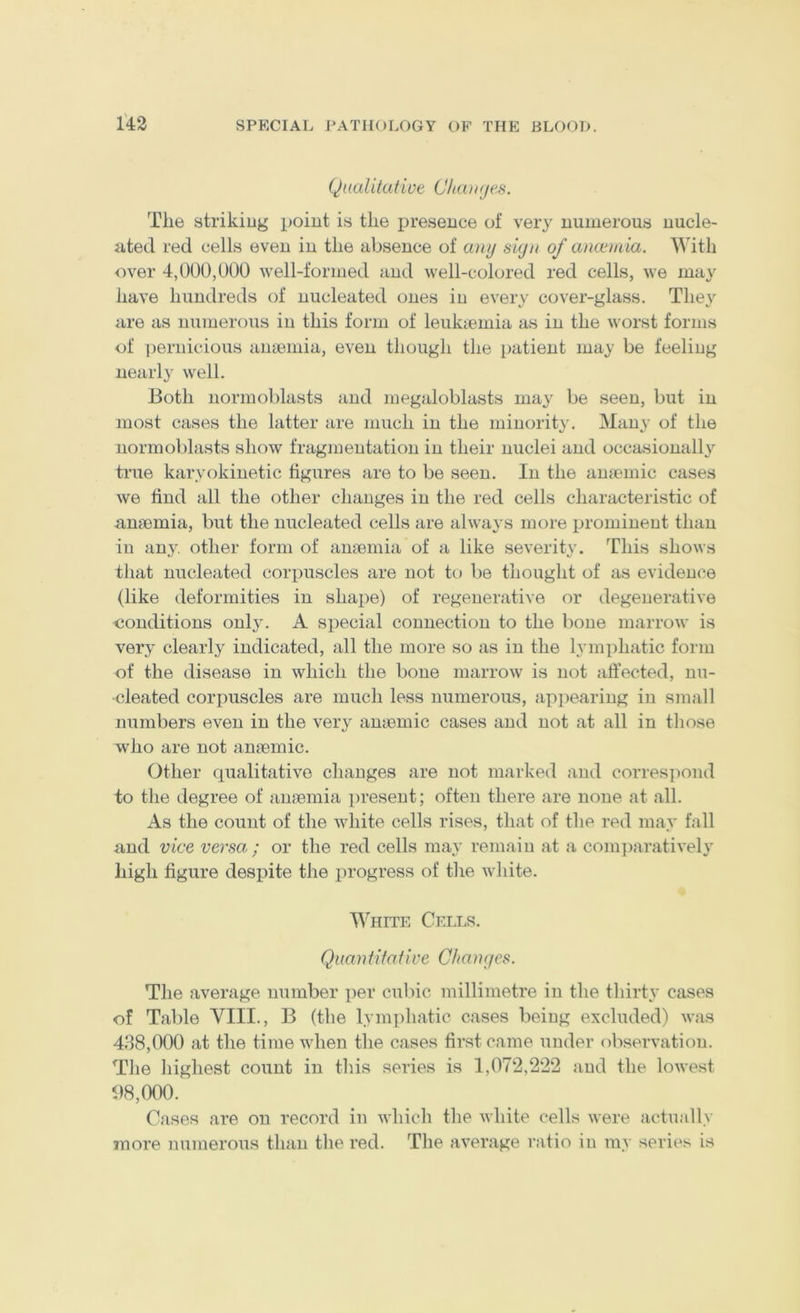 1'43 Qaalitatiue Chanjes. The striking point is the presence of very numerous nucle- ated red cells even in the absence of any sign of anannia. With over 4,000,000 well-formed and well-colored red cells, we may have hundreds of nucleated ones iu every cover-glass. They are as numerous iu this form of leukcemia as in the worst forms of ])ernicious aujeniia, even though the patient may be feeling nearly well. Both normoblasts and megaloblasts may be seen, but iu most cases the latter are much iu the minority. Many of the normoblasts show fragmentation in their nuclei and occasionally true karyokinetic figures are to be seen. In the anfpinic cases we find all the other changes in the red cells characteristic of anaemia, but the nucleated cells are always more promineut than iu any, other form of anaemia of a like severity. This shows tliat nucleated corpuscles are not to be thought of as evidence (like deformities in shape) of regenerative or degenerative conditions only. A special connection to the bone marrow is very clearly indicated, all the more so as in the lymphatic form of the disease in which the bone marrow is not affected, nu- cleated corpuscles are much less numerous, apiieariug in small numbers even in the ver}^ anaemic cases and not at all in those who are not anaemic. Other qualitative changes are not marked and corres])ond to the degree of anaemia present; often there are none at all. As the count of the white cells rises, that of the red may fall and vice versa ; or the red cells may remain at a com])aratively high figure despite the progress of the white. I^^HITE Cells. Quan ti tat ire Changes. The average number i)er cubic millimetre iu the thirty cases of Tal)le VIII., B (the lym])hatic cases being excluded) was 438,000 at the time when the cases first came under observation. The highest count in this series is 1,072,222 and the lowest 08,000. Cases are on record in which the white cells were actually more numerous than the red. The average ratio in my series is