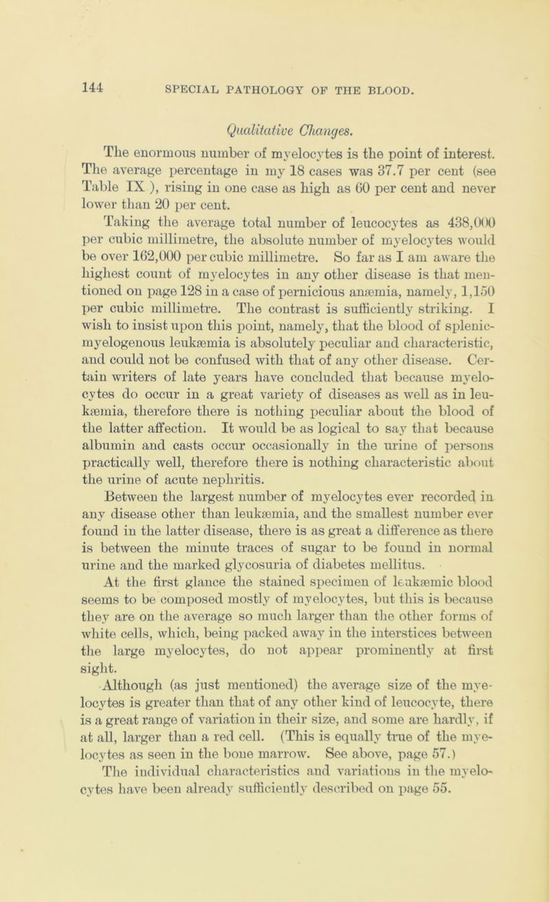 Qualitative Changes. The enormous number of myelocytes is the point of interest. The average percentage in my 18 cases was 37.7 per cent (see Table IX ), rising in one case as high as GO per cent and never lower than 20 per cent. Taking the average total number of leucocytes as 438,000 per cubic millimetre, the absolute number of myelocytes would be over 162,000 per cubic millimetre. So far as I am aware the highest count of myelocytes in any other disease is that men- tioned on page 128 in a case of pernicious anmmia, namely, 1,150 per cubic millimetre. The contrast is sufficiently striking. I wish to insist upon this point, namely, that the blood of splenic- myelogenous leukaemia is absolutely peculiar and characteristic, and could not be confused with that of any other disease. Cer- tain writers of late years have concluded that because myelo- cytes do occur in a great variety of diseases as well as in leu- kaemia, therefore there is nothing peculiar about the blood of the latter affection. It would be as logical to saj' that because albumin and casts occur occasionally in the urine of persons practically well, therefore there is nothing characteristic about the urine of acute nephritis. Between the largest number of myelocytes ever recorded in any disease other than leukaemia, and the smallest number ever found in the latter disease, there is as great a difference as there is between the minute traces of sugar to be found in normal urine and the marked glycosuria of diabetes mellitus. At tlie first glance the stained specimen of leukaemic blood seems to be composed mostly of myelocytes, but this is because they are on the average so much larger than the other forms of white cells, which, being packed away in the interstices between the large myelocytes, do not appear prominentl}^ at first sight. Although (as just mentioned) the average size of the mye- locytes is greater than that of any other kind of leucocyte, there is a great range of variation in their size, and some are hardly, if at all, larger than a red cell. (This is equally true of the mye- locytes as seen in the bone marrow. See above, page 57.) The individual characteristics and variations in the myelo- cytes have been alreadj- sufficiently described on page 55.