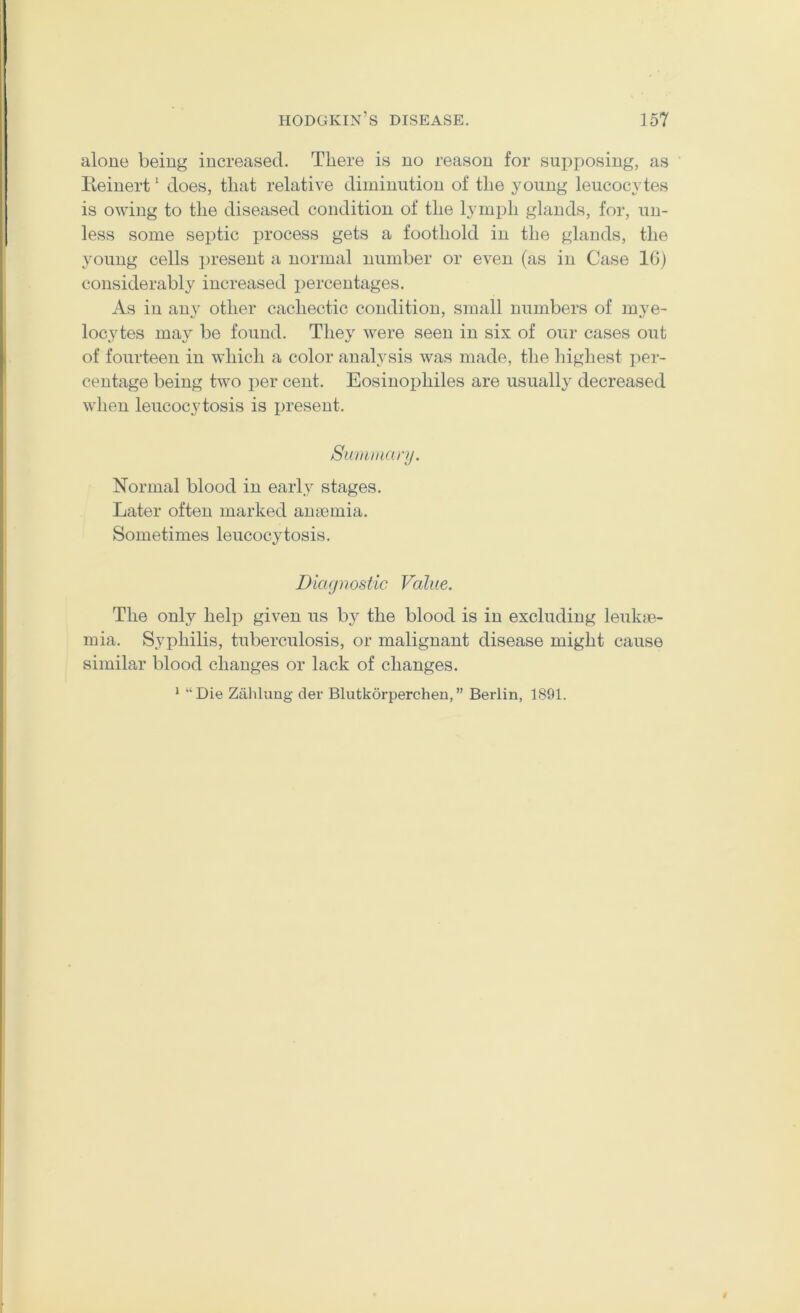 alone being increased. Tliere is no reason for supposing, as lleinert' does, tliat relative diminution of the young leucocytes is owing to the diseased condition of the lymph glands, for, un- less some septic x^i’ocess gets a foothold in the glands, the young cells j)resent a normal number or even (as in Case 16) considerably increased i^ercentages. As in any other cachectic condition, small numbers of mye- locytes may be found. They were seen in six of our cases out of fourteen in which a color analysis was made, the liighest per- centage being two i)er cent. Eosinoiihiles are usually decreased when leucocytosis is jiresent. Siouinanj. Normal blood in early stages. Later often marked anaemia. Sometimes leucocytosis. Diagnostic Value. The only help given us by the blood is in excluding leukae- mia. Syphilis, tuberculosis, or malignant disease might cause similar blood changes or lack of changes. * “Die Zahkmg der Blutkorperchen,” Berlin, 1891.