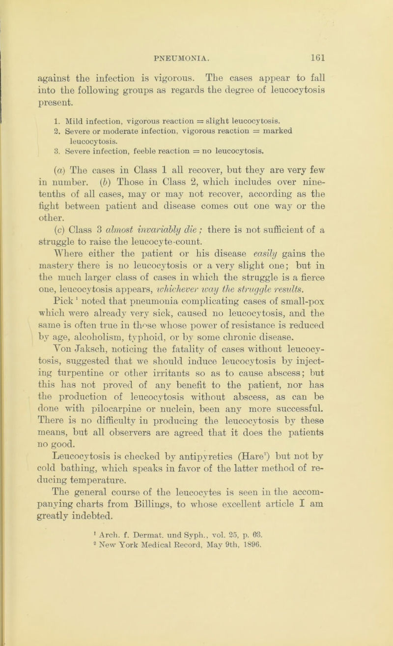 against the infection is vigorous. The cases api>ear to fall into tlie following groups as regards the degree of leucocytosis present. 1. Mild infection, vigorous reaction = slight leucocytosis. 2. Severe or moderate infection, vigorous reaction = marked leucocytosis. 3. Severe infection, feeble reaction = no leucocytosis. (a) The cases in Class 1 all recover, but they are very few in number, (b) Those in Class 2, which includes over nine- tenths of all cases, may or may not recover, according as the tight between patient and disease comes out one wa}^ or the other. (c) Class 3 almost invariably die; there is not sufficient of a struggle to raise the leucocyte count. Where either the patient or his disease easily gains the mastery there is no leucocytosis or a very slight one; but in the much larger class of cases in which the struggle is a fierce one, leucocytosis appears, ivldcliever ivay the struggle results. Pick' noted that pneumonia complicating cases of small-pox which w^ere alread.y very sick, caused no leucocytosis, and the same is often true in th'^se wdiose power of resistance is reduced by age, alcoholism, typhoid, or by some chronic disease. Yon Jaksch, noticing the fatality of cases without leucocy- tosis, suggested that Ave should induce leucocytosis Iw inject- ing turpentine or otlier irritants so as to cause abscess; but this has not proved of any benefit to the patient, nor has the production of leucocjdosis wdthout abscess, as can be done with pilocarpine or nuclein, been any more successful. There is no difficulty in producing the leucocytosis b} these means, but all observers are agreed that it does the patients no good. Leucocytosis is checked by antipyretics (Hare') but not by cold bathing, which speaks in favor of the latter method of re- ducing temperature. The general course of the leucocytes is seen in the accom- panying charts from Billings, to wdiose excellent article I am greatly indebted. ’ Arch. f. Dermat. und Syph., vol. 25, p. G3. ® New York Medical Record, May 9th, 1896.