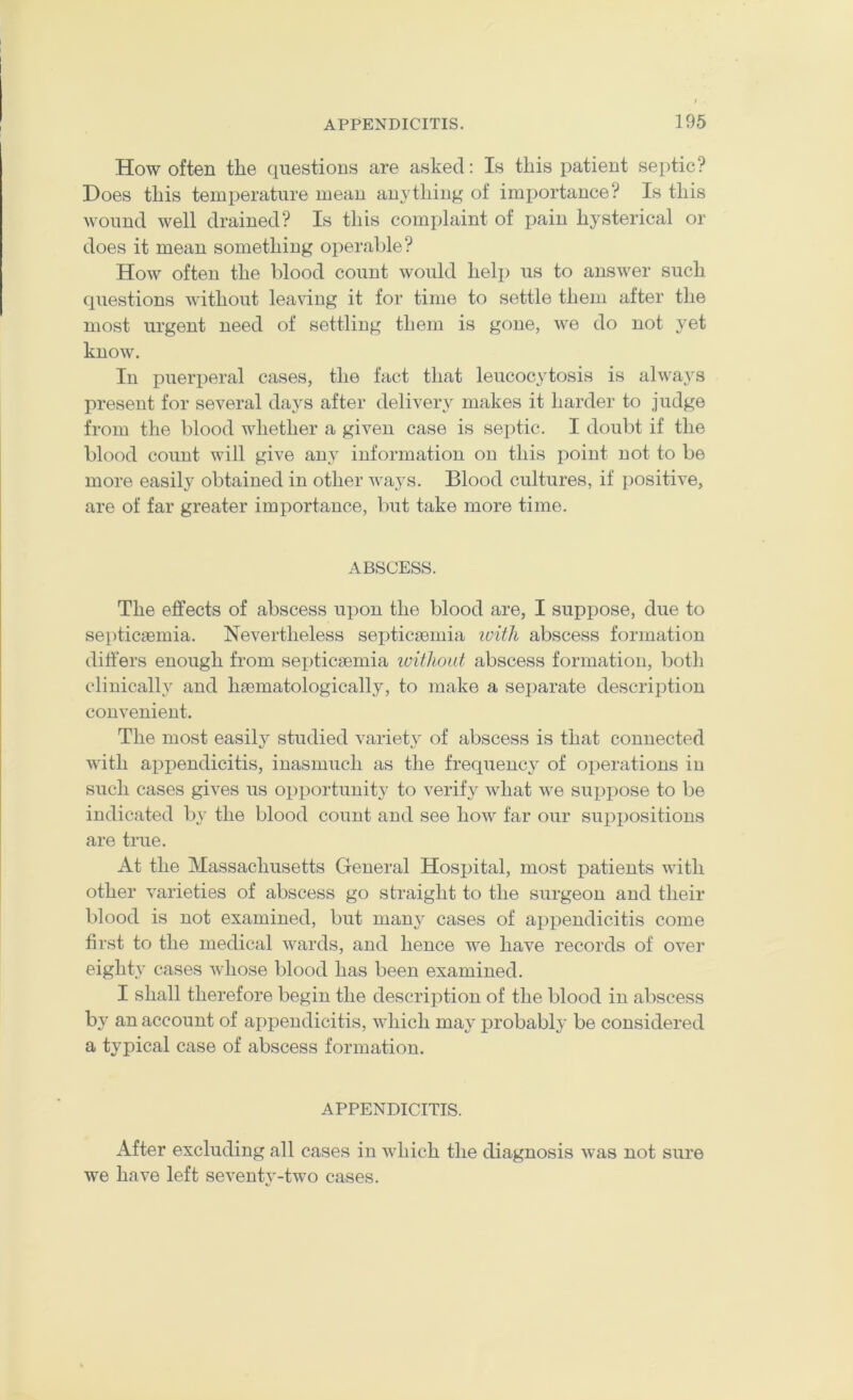 How often the questions are asked: Is this patient septic? Hoes this temperature mean anything of imjiortance? Is this wound well drained? Is this complaint of pain hysterical or does it mean something operable? How often the blood count would help us to answer such questions without leaving it for time to settle them after the most urgent need of settling them is gone, we do not yet know. In puerperal cases, the fact that leucocytosis is always present for several days after delivery makes it harder to judge from the blood whether a given case is septic. I doubt if the blood count will give any information on this point not to be more easily obtained in other ways. Blood cultures, if positive, are of far greater importance, but take more time. ABSCESS. The effects of abscess upon the blood are, I suppose, due to septicaemia. Nevertheless sei^ticaemia luitli abscess formation dift'ers enough from septicaemia loitlioat abscess formation, both clinically and haematologically, to make a separate description convenient. The most easily studied variet}^ of abscess is that connected with appendicitis, inasmuch as the frequency of operations in such cases gives us opportunity to verify what we suppose to be indicated by the blood count and see how far our suppositions are true. At the Massachusetts General Hospital, most patients with other varieties of abscess go straight to the surgeon and their blood is not examined, but many cases of appendicitis come first to the medical wards, and hence we have records of over eighty cases whose blood has been examined. I shall therefore begin the description of the blood in abscess by an account of appendicitis, which may probably be considered a typical case of abscess formation. APPENDICITIS. After excluding all cases in which the diagnosis was not sure we have left seventy-two cases.