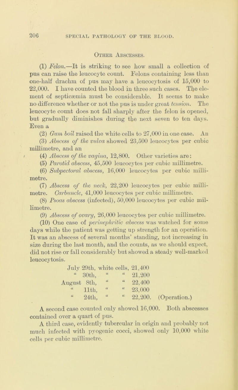 Other Abscesses. (1) Felon.—It is striking to see how small a collection of pus can raise the leucocyte count. Felons containing less than one-half drachm of pus may have a leucocytosis of 15,000 to 22,000. I have counted the blood in three such cases. The ele- ment of septicaemia must be considerable. It seems to make no difference whether or not the i:>us is under great tension. The leucocyte count does not fall sharp)ly after the felon is opened, but gradually diminishes during the next seven to ten days. Even a (2) Gum boil raised the white cells to 27,000 in one case. An (3) Abscess of the vulva showed 23,500 leucocytes per cubic millimetre, and an / (4) Abscess of the vagina, 12,800. Other varieties are: (5) Parotid abscess, 45,500 leucocjdes per cubic millimetre. (6) Subpectoral abscess, 16,000 leucocytes per cubic milli- metre. (7) Abscess of the neck, 22,200 leucocytes per cubic milli- metre. Carbuncle, 41,000 leucocytes per cubic millimetre. (8) Psoas abscess (infected), 50,000 leucocytes per cubic mil- limetre. (9) Abscess of ovary, 26,000 leucocytes per cubic millimetre. (10) One case of perinephritic abscess was watched for some days while the patient was getting up strength for an operation. It was an abscess of several months’ standing, not increasing in size during the last month, and the counts, as we should expect, did not rise or fall considerably but showed a steady well-marked leucocytosis. July 29th, white cells, 21,400 “ 30th, “ “ 21,200 August 8th, “ “ 22,400 “ 11th, “ “ 23,000 “ 24th, “  22,200. (Operation.) A second case counted only showed 16,000. Both abscesses contained over a quart of pus. A third case, evidently tubercular in origin and probably not much infected with pyogenic cocci, showed only 10,000 white cells jier cubic millimetre.