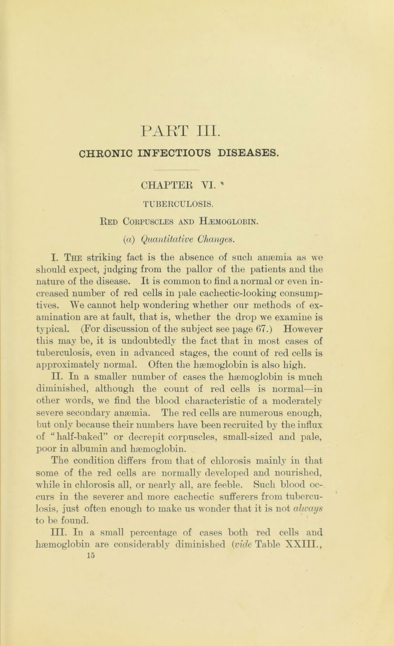 PAKT 111. CHRONIC INFECTIOUS DISEASES. CHAPTER YI.  TUBERCULOSIS. Red Cokpuscles and Htsmoglobin. (a) Quantitative Changes. I. The striking fact is the absence of such anreinia as we should expect, judging from the i)allor of the i)atients and the nature of the disease. It is common to find a normal or even in- creased number of red cells in pale cachectic-looking consump- tives. We cannot help wondering whether our methods of ex- amination are at fault, that is, whether the drop we examine is typical. (For discussion of the subject see page 67.) However this may be, it is undoubtedly the fact that in most cases of tuberculosis, even in advanced stages, the count of red cells is approximately normal. Often the haemoglobin is also high. II. In a smaller number of cases the haemoglobin is much diminished, although the count of red cells is normal—in other words, we find the blood characteristic of a moderately severe secondary anaemia. The red cells are numerous enough, but onh’ because their numbers have been recruited by the influx of “half-baked” or decrepit corpuscles, small-sized and pale, poor in albumin and haemoglobin. The condition differs from that of chlorosis mainly in that some of the red cells are normally developed and nourished, while in chlorosis all, or nearly all, are feeble. Such blood oc- curs in the severer and more cachectic sufferers from tubercu- losis, just often enough to make us wonder that it is not always to be found. III. In a small percentage of cases both red cells and haemoglobin are considerably diminished {vide Table XXIII., 15