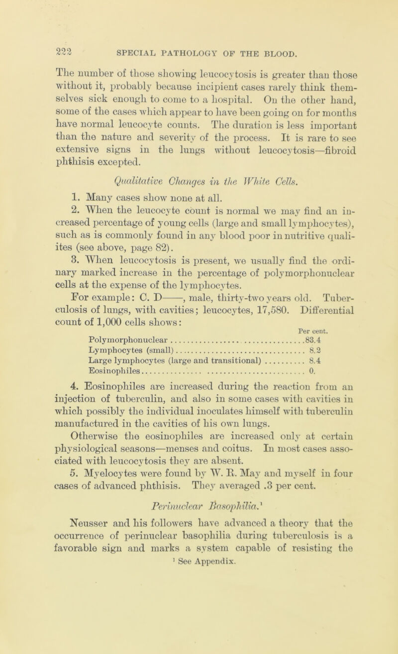 The number of those showing leucocytosis is greater than those without it, probably because incipient cases rarely think them- selves sick enough to come to a hos])ital. On the other hand, some of the cases which appear to have been going on for months have normal leucocyte counts. The duration is less important than the nature and severity' of the process. It is rare to see extensive signs in the lungs without leucocytosis—fibroid phthisis excepted. Qualitative Changes in the White Cells. 1. Many eases show none at all. 2. When the leucocyte count is normal we may find an in- creased percentage of young cells (large and small Ij’inphocytes), such as is commonly found in any blood poor in nutritive quali- ites (see above, page 82). 3. When leucocytosis is present, we usuall}'’ find the ordi- nary marked increase in the percentage of polymorphonuclear cells at the expense of the lymphocytes. For example: C. D , male, thirty-two years old. Tuber- culosis of lungs, with cavities; leucocytes, 17,580. Differential count of 1,000 cells shows: Per cent. Polymorphonuclear 83.4 Lymphocytes (small) 8.2 Large lymphocytes (large and transitional) 8.4 Eosinophiles 0. 4. Eosinophiles are increased during the reaction from an injection of tuberculin, and also in some cases with cavities in which possibly the individual inoculates himself with tuberculin manufactured in the cavities of his own lungs. Otherwise the eosinophiles are increased onl}' at certain physiological seasons—menses and coitus. In most cases asso- ciated with leucocytosis thej^ are absent. 5. Myelocytes were found bv W. E. May and mvself in four cases of advanced phthisis. They averaged .3 j)er cent. Perinuclear Pasophilia.' Neusser and his followers have advanced a theory that the occurrence of perinuclear basophilia during tuberculosis is a favorable sign and marks a system capable of resisting the ’ See Appendix.