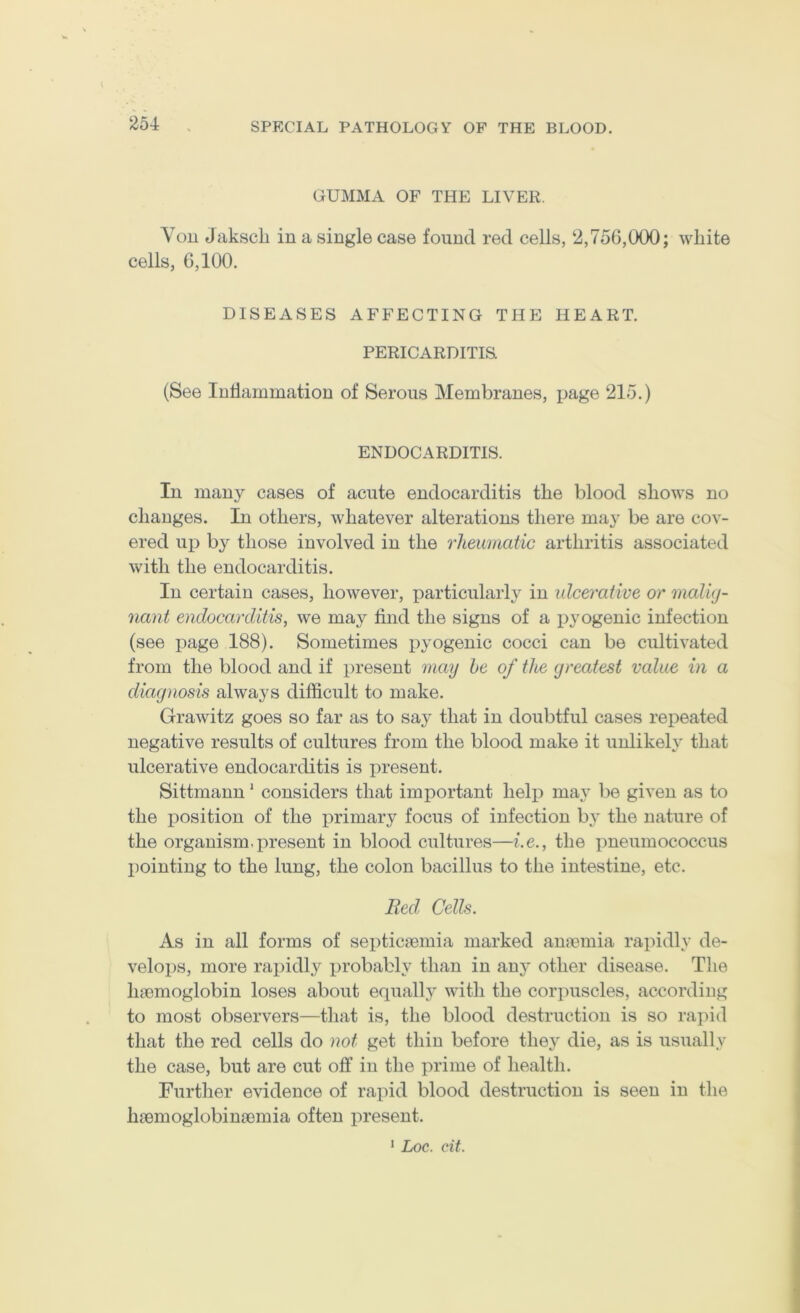 GUMMA OF THE LIVER. You Jakscli in a single case found red cells, 2,756,000; white cells, 6,100. DISEASES AFFECTING THE HEART. PERICARDITIS (See luhammation of Serous Membranes, page 215.) ENDOCARDITIS. In many cases of acute endocarditis the blood shows no changes. In others, whatever alterations there may be are cov- ered up by those involved in the rheumatic arthritis associated with the endocarditis. In certain cases, however, particularly in ulcerative or maluj- nant endocarditis, we may find the signs of a pyogenic infection (see page 188). Sometimes pyogenic cocci can be cultivated from the blood and if present may he of the greatest value in a diagnosis always difficult to make. Grawitz goes so far as to say that in doubtful cases repeated negative results of cultures from the blood make it unlikeh that ulcerative endocarditis is present. Sittmann' considers that important help may be given as to the position of the primary focus of infection hy the nature of the organism, present in blood cultures—Le., the jmeumococcus I)ointing to the lung, the colon bacillus to the intestine, etc. Bed. Cells. As in all forms of septicaemia marked aua?mia rapidly de- velops, more rapidly probably than in any other disease. The hmmoglobin loses about equally with the corpuscles, according to most observers—that is, the blood destruction is so rapid that the red cells do not get thin before they die, as is usually the case, but are cut off in the prime of health. Further evidence of rapid blood destruction is seen in the Inemoglobinaemia often present. ' Loc. cit.