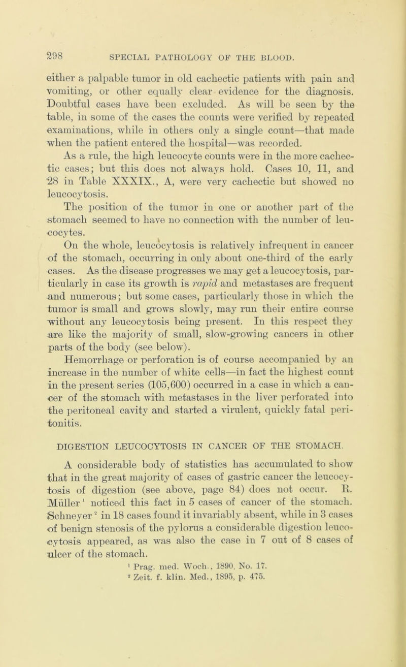 either a palpable tumor iu old cachectic patients with pain and vomiting, or other equally clear evidence for the diagnosis. Doubtful cases have been excluded. As will be seen by the table, in some of the cases the counts were verified by repeated examinations, while in others only a single count—that made when the patient entered the hospital—was recorded. As a rule, the high leucocyte counts were in the more cachec- tic cases; but this does not always hold. Cases 10, 11, and 28 in Table XXXIX., A, were very cachectic but showed no leucocytosis. The position of the tumor in one or another part of the stomach seemed to have no connection with the number of leu- cocytes. On the whole, leucocytosis is relatively infrequent in cancer of the stomach, occurring in only about one-third of the early cases. As the disease progresses we may get a leucocytosis, par- ticularly in case its growth is rapid and metastases are frequent and numerous; but some cases, particular!}^ those in which the tumor is small and grows slowly, may run their entire course without an}^ leucocytosis being present. In this respect they are like the majority of small, slow-growing cancers in other parts of the body (see below). Hemorrhage or perforation is of course accompanied by an increase in the number of white cells—iu fact the highest count in the present series (105,000) occurred in a case iu which a can- cer of the stomach with metastases in the liver perforated into the peritoneal cavity and started a virulent, quickly fatal x:>eri- tonitis. DIGESTION LEUCOCYTOSIS IN CANCER OF THE STOMACH. A considerable body of statistics has accumulated to show that in the great majority of cases of gastric cancer the leucoc} - tosis of digestion (see above, page 84) does not occur. E. Muller' noticed this fact in 5 cases of cancer of the stomach. Schneyer iu 18 cases found it invariably absent, while iu 3 cases ■of benign stenosis of the pylorus a considerable digestion leuco- <?ytosis appeared, as was also the case in 7 out of 8 cases of ulcer of the stomach. ' Prag. med. Wocli., 1890, No. 17. Zeit. f. kliu. Med., 1895, p. 475.