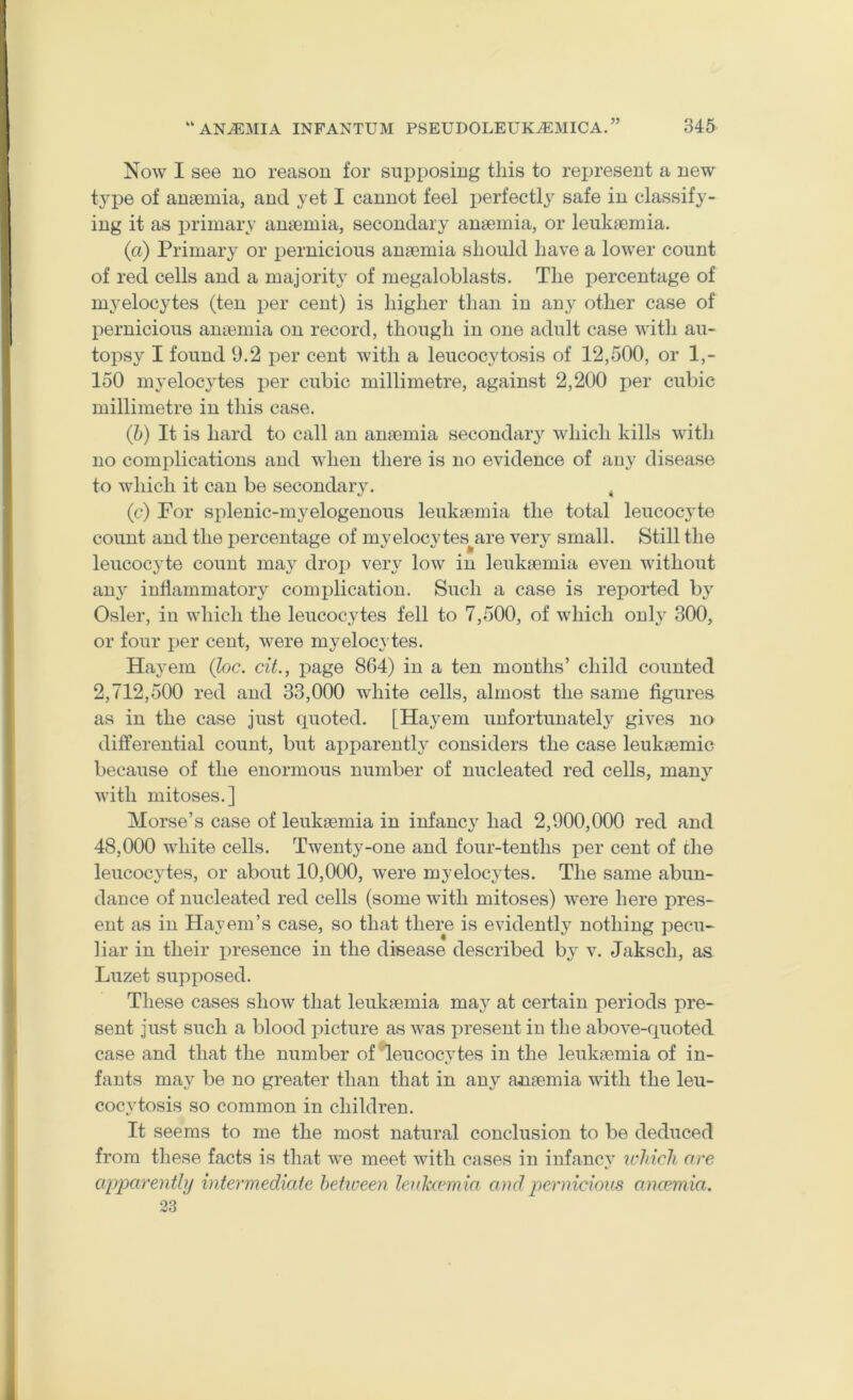 V Now I see no reason for supposing tins to represent a new t}’pe of anaemia, and yet I cannot feel i^erfectly safe in classify- ing it as primary anaemia, secondary anaemia, or leukaemia. (a) Primary or pernicious anaemia should have a lower count of red cells and a majority of megaloblasts. The percentage of myelocytes (ten per cent) is higher than in anj^ other case of pernicious ameinia on record, though in one adult case with au- topsy I found 9.2 per cent with a leucocytosis of 12,500, or 1,- 150 myelocytes per cubic millimetre, against 2,200 per cubic millimetre in this case. (h) It is hard to call an anaemia secondaiy which kills with no complications and when there is no evidence of auj^ disease to which it can be secondary. , (c) For splenic-myelogenous leukaemia the total leucoc3'te count and the percentage of myelocy tes^are ver}^ small. Still the leucocjde count may drop very low in leukaemia even without anj' inflammatory complication. Such a case is reported b^' Osier, in which the leucocytes fell to 7,500, of which only 300, or four per cent, were myelocytes. Hayem (he. cit., page 864) in a ten months’ child counted 2,712,500 red and 33,000 white cells, almost the same figures as in the case just quoted. [Haj^em unfortunatelj'^ gives no differential count, but apparently considers the case leukaemic because of the enormous number of nucleated red cells, man}'- with mitoses.] Morse’s case of leukaemia in infancy had 2,900,000 red and 48,000 white cells. Twenty-one and four-tenths per cent of che leucocytes, or about 10,000, were myelocytes. The same abun- dance of nucleated red cells (some with mitoses) were here pres- ent as in Hayem’s case, so that there is evidently nothing pecu- liar in their presence in the disease described by v. Jakscli, as Luzet supposed. These cases show that leukaemia may at certain periods pre- sent just such a blood picture as was present in the above-quoted case and that the number of leucocytes in the leukaemia of in- fants may be no greater than that in any anaemia with the leu- cocytosis so common in children. It seems to me the most natural conclusion to be deduced from these facts is that we meet with cases in infancy u'lncli are apparently intermediate hetioeen leuhemia and pernicious ancemia. 23