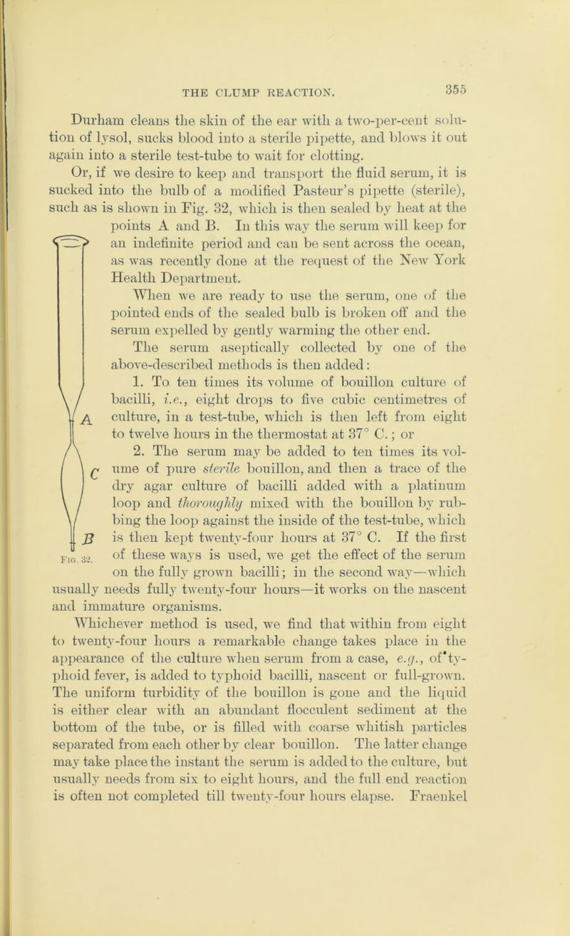 Durham cleans the skin of the ear with a two-per-cent solu- tion of lysol, sucks blood into a sterile ])ipette, and blows it out again into a sterile test-tube to wait for clotting. Or, if we desire to keep and transport the fluid serum, it is sucked into the bulb of a modified Pasteur’s pipette (sterile), such as is shown in Fig. 32, which is then sealed by heat at the points A and B. In this way the serum will keep for an indefinite period and can be sent across the ocean, as was recently done at the recjuest of the Kew York Health Department. When we are ready to use the serum, one of the pointed ends of the sealed bulb is broken off and the serum expelled by gently warming the other end. The serum aseptically collected by one of the above-described methods is then added: 1. To ten times its volume of bouillon culture of bacilli, i.e., eight dro^DS to five cubic centimetres of culture, in a test-tube, which is then left from eight to twelve hours in the thermostat at 37° C.; or 2. The serum may be added to ten times its vol- ume of pure sterile bouillon, and then a trace of the dry agar culture of bacilli added with a platinum loop and thoroughly mixed with the bouillon by rub- bing the loop against the inside of the test-tube, which is then kept twenty-four hours at 37° C. If the first of these ways is used, we get the effect of the serum on the fully grown bacilli; in the second way—which usually needs fully twenty-four hours—it works on the nascent and immature organisms. Whichever method is used, we find that within from eight to twenty-four hours a remarkable change takes place in the appearance of the culture when serum from a case, e.g., of*ty- ])hoid fever, is added to typhoid bacilli, nascent or full-grown. The uniform turbidity of the bouillon is gone and the liquid is either clear with an abundant flocculent sediment at the bottom of the tube, or is filled with coarse whitish particles separated from each other by clear bouillon. The latter change may take place the instant the serum is added to the culture, but usually needs from six to eight hours, and the full end reaction is often not completed till twenty-four hours elapse. Fraenkel Fig. 33.