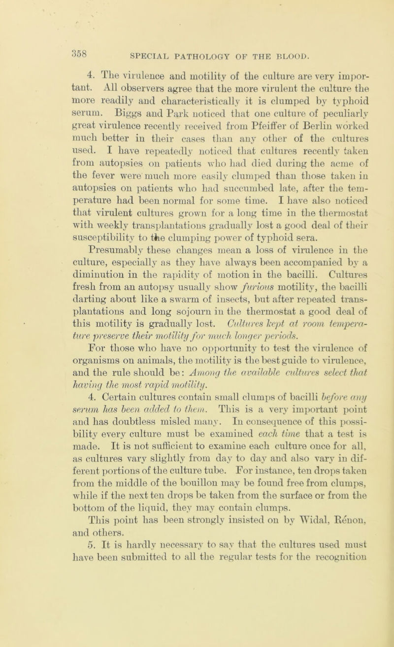 4. Tlie viruleuce and motility of the culture are very im])or- taut. All observers agree that the more virulent the culture the more readily aud characteristically it is clumi)ed by typhoid serum. Biggs and Park noticed that one culture of peculiarly great virulence recently received from Pfeiti'er of Berlin worked much better in their cases than any other of the cultures used. I have repeatedly noticed that cultures recently taken from autopsies on i)atients who had died during the acme of the fever were much more easily clumped than those taken in autopsies on patients who had succumbed late, after the tem- perature had been normal for some time. I have also noticed that virulent cultures grown for a long time in the therraostat with weekly transplantations graduall} lost a good deal of their susceptibility to tiie clumping power of typhoid sera. Presumably these changes mean a loss of virulence in the culture, especially as they have always been accompanied by a diminution in the rapidity of motion in the bacilli. Cultures fresh from an autopsy usually show furious motility, the bacilli darting about like a swarm of insects, but after repeated trans- plantations and long sojourn in the thermostat a good deal of this motility is graduall}^ lost. Cultures I'cpt at room, tempera- hero preserve their motility for much longer periods. For those who have no opportunit}^ to test the virulence of organisms on animals, the motility is the best guide t(^ viruleuce, aud the rule should be: Amonej the available cultures select that haviuff the most rapid motility. 4. Certain cultures contain small clumps of bacilli before any serum has been added to them. This is a very important point and has doubtless misled many. In consecpience of this possi- bility every culture must be examined each time that a test is made. It is not sufficient to examine each culture once for all, as cultures vary slightly from day to da}' aud also vary in dif- ferent ])ortions of the culture tube. For instance, ten drops taken from the middle of the bouillon may be found free from clumiis, while if the next ten droi)S be taken from the surface or from the bottom of the li(iuid, they may contain clumps. This point has been strongly insisted on by Widal, Eeuou, and others. 5. It is hardly necessary to say that the cultures used must have been submitted to all the regular tests for the recognition