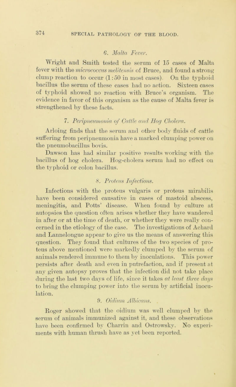 1374 G. Malta Fever. Wriglit and Smith tested the serum of 15 cases of Malta fever with the micrococcus meliteusis of Bruce, and found a strong clump reaction to occur (1:50 in most cases). On the typhoid bacillus the serum of these cases had no action. Sixteen cases of typhoid showed no reaction with Bruce’s organism. The evidence in favor of this organism as the cause of Malta fever is strengthened by these facts. 7. Peripiieu)ito)iia of Cattle and llog Cholera. Arloing finds that the serum and other bod\' fluids of catfle suffering from peripneumonia have a marked clumping power on the pneumobacillus bo vis. Dawson has had similar ])Ositive results working with the bacillus of hog cholera. Hog-cholera serum had no effect on the typhoid or colon bacillus. 8. Proteus Infectious. Infections with the proteus vulgaris or proteus mirabilis have been considered causative in cases of mastoid abscess, meningitis, and Potts’ disease. When found by culture at autopsies the cpiestion often arises whether they have wandered in after or at the time of death, or whether they were really con- cerned in the etiologj^ of the case. The investigations of Achard and Lannelongue appear to give us the means of answering this question. They found that cultures of the two species of pro- teus above mentioned were markedly clumped b}' the serum of animals rendered immune to them by inoculations. This i>ower persists after death and even in putrefaction, and if present nt any given autopsy proves that the infection did not take place during the last two days of life, since it takes at least three days to bring the clumping power into the serum by artificial inocu- lation. .9. Oidium Jlhica}is. Roger showed that the oidium was well clum]ied by the serum of animals immunized against it, and these observations have been confirmed by Charrin and Ostrowsky. No experi- ments with human thrush have as \ et been reported.