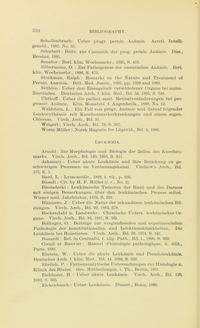 3'J4 Scholleiibrueli; Ueber progr. periiic. Auamie. Aerztl. Intelli- genzbl., 1882, JNo. 85. Schubert: Beitr. zur Casuistik der prog, pernic. Aiiiimie. Diss., Breslau, 1881, Senator: Berl. klin. Wochensehr., 1895, S. 418. Silberiiiaiin, O. : Zur Pathogenese der essentiellen Auamie. Berl. klin. Wochensehr., 1886, S. 478. Stockman, Ralph : Remarks on the Nature and Treatment of Periue. Anaemia. Brit. Med. Journ., 1895, pp. 1029 and 1088. Stilhlen: Ueber den Eisengehalt verscliiedener Urgane bei anam. Zustiinden. Deutsches Arch. f. klin. Med., Bd. 54, 1895, S. 248. UhtholT: Ueber die pathol.-anat. Retinalveranderungen bei pro- gressiv. Aniimie. Klin. Monatsbl. f. Augenheilk., 1880, No. 12. Waldstein, L. : Ein Pall von progr. Ananue und darauf folgeuder lieukocythiimie mit Knochenmarkerkrankungen und einem sogen. Chloroni. Virch. Arch., Bd. 91. Weigert: Virch. Arch., B(.l. 79, S. 887. Worm-Muller: Norsk Magazin for Jjiigevid., Bd. 9, 1880. LEUK.^iMIA. Arnold : Zur Morphologic und Biologic der Zellen des Knochen- marks. Virch. Arch., Bd. 140, 1895, S. 411. Askanazy : Ueber akute Leukamie und ihre Beziehung zu ge- schwurigen Prozessen im Verdauungskanal. Virchow's Arch., Bd. 187, S. 1. Bard, L. : Lyon medic., 1888, t. vii., p. 289. Biondi : Cit. by H. F. Miiller (/. c.. No. 2). Biesiadecki : Leukamische Tumoren der Haut und des Darmes niit einigen Bemerkungen liber den leukamischen Prozess selbst. Wiener med. Jahrbiicher, 1876, S. 233. Bizzozero, J.: Ueber die Natur der sekundaren leukandschen Bil- dungen. Virch. Arch., Bd. 99, 1885, 878. Bockendahl u. Landwehr : Chemische Unters. leukandscher Or- gane. Virch. Arch., Bd. 84, 1881, S. 561. Bollinger, O. ; Beitriige zur vergleichenden und e.xperimentellen Pathologie der konstitutionellen und Infektionskrankheiten. Die Leukamie bei Haustieren. Virch. Arch., Bd. 59. 1874, S. 341. Bonardi : Ref. in Centralbl. f. allg. Path., Bd. i., 1890. S. 369. Cornil et Ranvier: Manuel d'histologie pathologique. ii. ddit., 3’aris. 1881. Ebstein, W.: Ueber die akute Leukamie und Pseudoleukamie. Deutsches Arch. f. klin. Med., Bd. 44, 1889, S. 343. Ehrlich, T'. : Farbenanalytische Untersuchungen zur Histologie u. Klinik des Blutes. Ges. Mittheilungen. i. Th., Berlin, 1891. Eichhorst, H.: Ueber akute Tjeukamie. Virch. Arch., Bd. 130, 1892. S. 865. Eickenbusch : Ueber Leukamie. Dissert., Bonn, 1889.