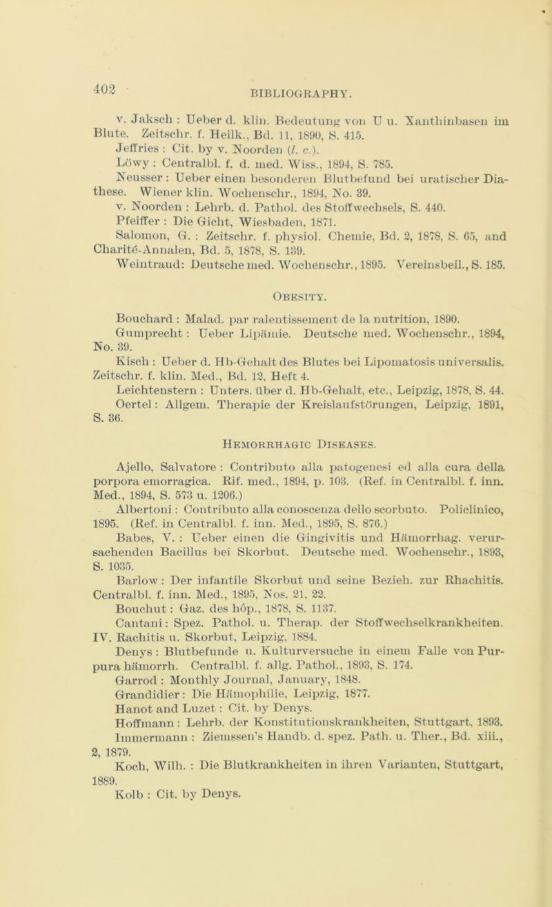 BIBLIOGRAPHY. V. Jaksch ; Ueber d. klin. Bedeutung vou U u. Xaiithinbasen im Blute. Zeitschr. f. Heilk., Bd. 11, 1890, 415. Jeffries : Cit. by v. Noordeii (Z. c.). Ldwy : Centralbl. f. d. med. AViss., 1894, S. 785. Neusser ; Ueber eineii besonderen Blutbefund bei uratischer Dia- these. Wiener klin. AVocbenscbr., 1894, Xo. 39. V. Noorden : Lehrb. d. Pathol, des Stoffwechsels, S. 440. Pfeiffer : Die Gicht, AViesbaden, 1871. Salomon, G. : Zeitschr. f. physiol. Cheinie, Bd. 2, 1878, S. 65, and Charitd-Annalen, Bd. 5, 1878, S. 139. AVeintraud; Deutsche med. AVochenschr., 1895. A^ereinsbeil., S. 185. Obesity. Bouchard : Malad. par ralentissement de la nutrition, 1890. Gumprecht: Ueber Lipiimie. Deutsche med. AVochenschr., 1894, No. 39. Kisch : Ueber d. Hb-Gehalt des Blutes bei Lipomatosis universalis. Zeitschr. f. klin. Med., Bd. 12, Heft 4. Leichtenstern ; Unters. fiber d. Hb-Gehalt, etc., Leipzig, 1878, S. 44. Oertel: Allgem. Therapie der Kreislaufstdrungen, Leipzig, 1891, S. 36. Hemorrhagic Diseases. Ajello, Salvatore ; Contribute alia patogenesi ed alia cura della porpora emorragica. Rif. med., 1894, p. 103. (Ref. in Centralbl. f. inn. Med., 1894, S. 573 u. 1206.) Albertoni: Contributo alia conoscenza dello scorbuto. Policlinico, 1895. (Ref. in Centralbl. f. inn. Med., 1895, S. 876.) Babes, A'^. : Ueber einen die Gingivitis und Hiimorrhag. verur- sachenden Bacillus bei Skorbut. Deutsche med. AVochenschr., 1893, S. 1035. Barlow: Der infantile Skorbut und seine Bezieh. zur Rhachitis. Centralbl. f. inn. Med., 1895, Nos. 21, 22. Bouchut: Gaz. des hop., 1878, S. 1137. Cantani: Spez. Pathol, u. Therap. der Stoffwechselkrankheiten. IV. Rachitis u. Skorbut, Leipzig, 1884. Denys : Blutbefunde u. Kulturversuche in einem Falle von Pur- pura hamorrh. Centralbl. f. allg. Pathol., 1893, S. 174. Garrod : Monthly Journal, January, 1848. Grandidier: Die Hamoidiilie, Leipzig, 1877. Hanot and Luzet; Cit. by Denys. Hoffmann: Lehrb. der Konstitutionskrankheiten, Stuttgart, 1893. Immermann : Ziemssen’s Handb. d. spez. Path. u. Ther., Bd. xiii., 2, 1879. Koch, AVilh. ; Die Blutkrankheiten in ihren Varianten, Stuttgart, 1889. Kolb : Cit. by Denys.