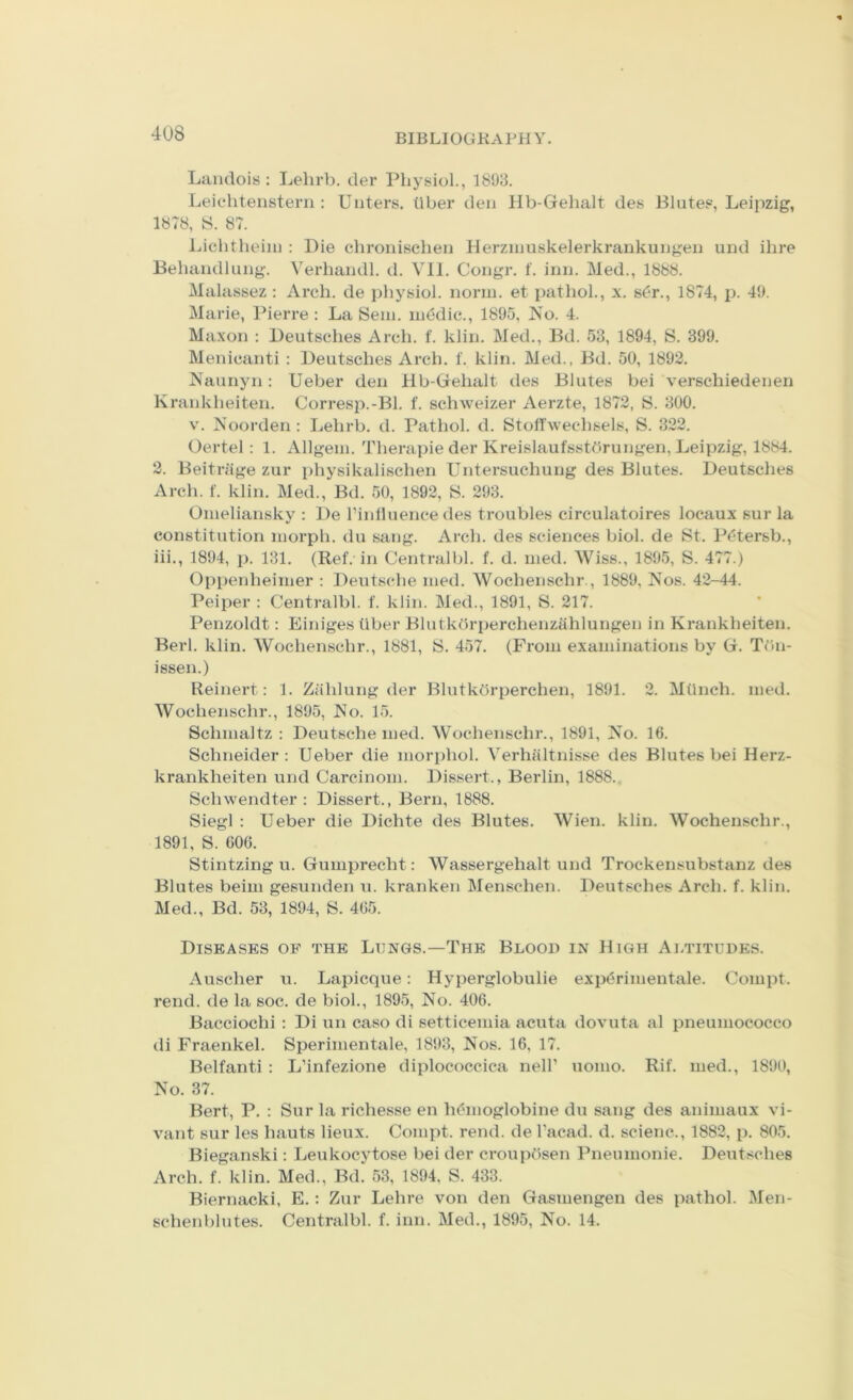 Landois : Lelirb. der Physiol., 1893. Leic'hteiistern : TJliters, tiber den Hb-Gehalt des Blutes, Leipzig, 1878, S. 87. Lichtheiiu : Die chronischeii Herzinuskelerkrankungen und ilire Behaiidlung. Verhandl. d. Vll. Congr. f. inn. Med., 1888. Malassez : Arch, de physiol, norm, et pathol., x. s(?r., 1874, p. 49. Marie, IMerre : La Seni. medic., 1895. No. 4. Maxon : Deutsches Arch. f. klin. Med., Bd. 53, 1894, S. 399. Menicanti : Deutsches Arch. f. klin. Med., Bd. 50, 1892. Naunyn: Ueber den Hb-Gehalt des Blutes bei verschiedenen K rankheiten. Corres2).-Bl. f. schweizer Aerzte, 1872, S. 300. V. Noorden: Lehrb. d. Pathol, d. Stoffwechsels, S. 322. Oertel: 1. Allgem. Therapie der Kreislaufsstdrungen, Leipzig, 1884. 2. Beitriige zur physikalischen Untersuchung des Blutes. Deutsches Arch. f. klin. Med., Bd. 50, 1892, S. 293. Omeliansky : De Pinlluence des troubles circulatoires locaux sur la constitution morph, du sang. Arch, des sciences biol. de St. P^*tersb., iii., 1894, 1). 131. (Ref. in Centralbl. f. d. med. AViss., 1895, S. 477.) Oppenheimer : Deutsche med. AVochenschr., 1889, Nos. 42-44. Peiper : Centralbl. f. klin. Med., 1891, S. 217. Penzoldt: Einiges liber Blutkdrperchenzahlungen in Krankheiten. Berl. klin. AVochenschr., 1881, S. 457. (From examinations by G. TOn- issen.) Reinert: 1. Zahlung der Blutkdrperchen, 1891. 2. Milnch. med. AVochenschr., 1895, No. 15. Schmaltz ; Deutsche med. AVochenschr., 1891, No. 16. Schneider: Ueber die mor[)hol. A’^erhiiltnisse des Blutes bei Herz- krankheiten und Carcinom. Dissert., Berlin, 1888. Schwendter : Dissert., Bern, 1888. Siegl : Ueber die Dichte des Blutes. AVien. klin. AVochenschr., 1891, S. 606. Stintzing u. Gumprecht: AVassergehalt und Trockensubstanz des Blutes beim gesunden u. kranken Menschen. Deutsches Arch. f. klin. Med., Bd. 53, 1894, S. 465. Diseases of the Lungs.—The Blood in High Altitudes. Auscher u. Lapicque: Hyperglobulie expdrimentale. Compt. rend, de la soc. de biol., 1895, No. 406. Bacciochi : Di un caso di setticemia acuta dovuta al pneumococco di Fraenkel. Sperimentale, 1893, Nos. 16, 17. Belfanti : L’infezione diplococcica nelP uomo. Rif. med., 1890, No. 37. Bert, P. : Sur la richesse en b(?moglobine du sang des animaux vi- vant sur les hauts lieux. Compt. rend, de Facad. d. scienc., 1882, p. 805. Bieganski: Leukocytose bei der croupdsen Pneumonie. Deutsches Arch. f. klin. Med., Bd. 53, 1894, S. 433. Biernacki, E.: Zur Lehre von den Gasmengen des pathol. Men- schenblutes. Centralbl. f. inn. Med., 1895, No. 14.