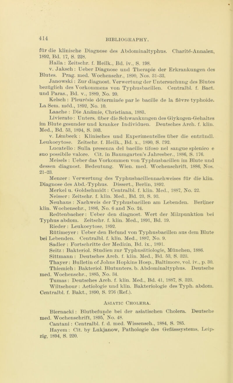 ftlr die klinische Diagnose des Abdominaltyphus. Charit6-Annalen, 1892, Bd. 17, S. 228. Halla : Zeitschr. f. Heilk., Bd. iv., S. 198. V. Jakscli: Ueber Diagnose und Therapie der Erkrankungen des Blutes. Prag. nied. Wochenschr., 1890, Nos. 31-33. Janowski: Zur diagnost. Verwertung der Untersuchung des Blutes beziiglich des Vorkoumiens von Typhusbacillen. Centralbl. f. Bact. und Paras., Bd. v., 1889, No. 20. Kelscli: Pleurc^sie d(5termin<5e par le baeille de la fifevre typhoide. La Seiii. ni(3d., 1892, No. 10. Laache : Die Ananiie, Christiana, 1883. Livierato : Unters. tiber die Schwankungen des Glykogen-Gehaltes im Blute gesunder und kranker Individueii. Deutsches Arch. f. klin. Med., Bd. 53, 1894, S. 303. V. Limbeck : Klinisches und Experiinentelles Uber die entztlndl. Leukocytose. Zeitschr. f. Heilk., Bd. x., 1890, S. 392. Lucatello : Sulla presenza del bacillo tifoso nel saiigue splenico e suo possibile v'^alore. Cit. in Baumgarten’s Jahresber., 1886, S. 176. IMeisels : Ueber das Vorkominen von Typhusbacillen im Blute und dessen diagnost. Bedeutung. Wien. med. Wochenschrift, 1886, Nos. 21-23. Menzer : Verwertung des Typhusbacillennachweises filr die klin. Diagnose des Abd.-Typhus. Dissert., Berlin, 1892. Merkel u. Goldschmidt: Centralbl. f. klin. Med., 1887, No. 22. Neisser: Zeitschr. f. klin. Med., Bd. 23, S. 93. Neuhaus : Nachweis der Typhusbacillen am Lebenden. Berliner klin. Wochenschr., 1886, No. 6 and No. 24. Redtenbacher: Ueber den diagnost. Wert der Milzpunktion bei Typhus abdom. Zeitschr. f. klin. Med., 1891, Bd. 19. Rieder: Leukocytose, 1892. Rtitimeyer : Ueber den Refund von Typhusbacillen aus dem Blute bei Lebenden. Centralbl. f. klin. Med., 1887, No. 9. Sadler : Fortschritte der Medizin, Bd. ix., 1891. Seitz : Bakteriol. Studien zur Typhusiitiologie, Miinchen, 1886. Sittmann : Deutsches Arch. f. klin. Med., Bd. 53. S. 323. Thayer : Bulletin of Johns Hopkins Hosp., Baltimore, vol. iv., p. 30. Thiemich: Bakteriol. Blutunters. b. Abdojiiinaltyphus. Deutsche med. Wochenschr., 1885, No. 34. Tumas: Deutsches Arch. f. klin. Med., Bd. 41, 1887, S. 323. Wiltschour : Aetiologie und klin. Bakteriologie des Typh. abdom. Centralbl. f. Bakt., 1890, S. 276 (Ref.). Asiatic Cholera. Biernacki: Blutbefunde bei der asiatischen Cholera. Deutsche med. Wochenschrift, 1895, No. 48. Cantani : Centralbl. f. d. med. Wissensch., 1884, S. 785. Hayem : Cit. by Lukjanow, Pathologic des Gefasssystems, Leip- zig, 1894, S. 220.