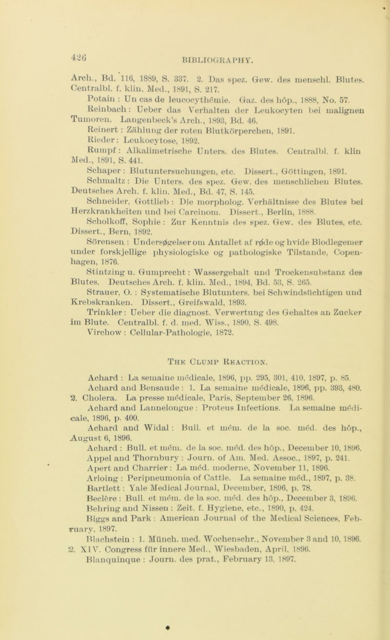 4;>6 Arch., Hd. IIG, 1889, S. 887. 2. Das spez. Gew. des iiienschl. Blutes. Centralbl. f. kliii. Med., 1891, 8. 217. Potaiii : Uii cas de leucocytli(?iiiie. Gaz. des h6p., 1888, No. 57. Reiiibach: Ueber das Verhalten der Leukoeyten bei uialigiieu Tuiiioreii. Laugenbeck’s Arch., 1898, Bd. 40. Reiiiert : Zahlung der roteii BlutkOrperchen, 1891. Rieder: Lcukocytose, 1892. Rumpf : Alkaliiiietrische Outers, des Blutes. Centralbl. f. kliii Med., 1891, S. 441. 8chaper: BlutuiitersuchuMgen, etc. Dissert., Gottingen, 1891. Schmaltz: Die Unters. des spez. Gew. des inenschliehen Blutes. Deutsches Arch. f. klin. Med., Bd. 47, S. 145. Schneider, Gottlieb : Die niorj)holog. Verhaltnisse des Blutes bei Herzkrankheiten und bei Carcinoni. Dissert., Berlin, 1888. ScholkolT, Sophie : Zur Kenntnis des spez. Gew. des Blutes, etc. Dissert., Bern, 1892. SOrenseu : Unders0elser om Antallet af r0de og hvide Blodlegeiner under forskjellige physiologiske og pathologiske Tilstande, Copen- hagen, 1870. Stintzing u. Gumprecht: Wassergehalt und Trockensubstanz des Blutes. Deutsches Arch. f. klin. Med., 1894, Bd. 58, S. 205. Strauer, O. : Systematische Blutunters. bei Schwindsvlchtigen und Krebskranken. Dissert., Greifswald, 1898. Trinkler : Ueber die diagnost. V'erwertung des Gehaltes an Zucker hn Blute. Centralbl. f. d. nied. Wiss., 1890. S. 498. Virchow: Cellular-Pathologie, 1872. Thk Clump Rkaction. Achard : La seinaine medicale, 1890, pp. 295, 801, 410, 1897, p. 85. Achard and Bensaude: 1. La seinaine intMicale, 1896, pp. 893, 480. Cholera. La presse medicale, Paris, September 26, 1890. xVchard and Lannelongue : Proteus Infectious. J^a seinaine lurnli- cale, 1890, p. 400. Achard and Widal : Bull, et mein, de la soc. iu<?d. des hOji., August 0, 1890. Achard : Bull, et indin. de la soc. imki. des h6p., December 10, 1896. Appel and Thornbury : Journ. of Am. Med. Assoc., 1897, p. 241. A{)ertand Charrier : La m(?d. moderne, November 11, 1890. Arloing : Peripneumonia of Cattle. La seinaine iii^d., 1897, p. 38. Bartlett: Yale Medical Journal, December, 1896, p. 78. Becl6re : Bull, et mem. de la soc. iu(?d. des li6p., December 3, 1890. Behring and Nissen : Zeit. f. Hygiene, etc., 1890, p. 424. Biggs and Park ; American Journal of the Medical Sciences, Feb- ruary, 1897. Blachstein : 1. MUnch. med. Wochenschr., November 8 and 10,1896. 2. XIV. Congress filr innere Med., Wiesbaden, April, 1890. Blanquinque : Journ. des prat., February 18. 1897.