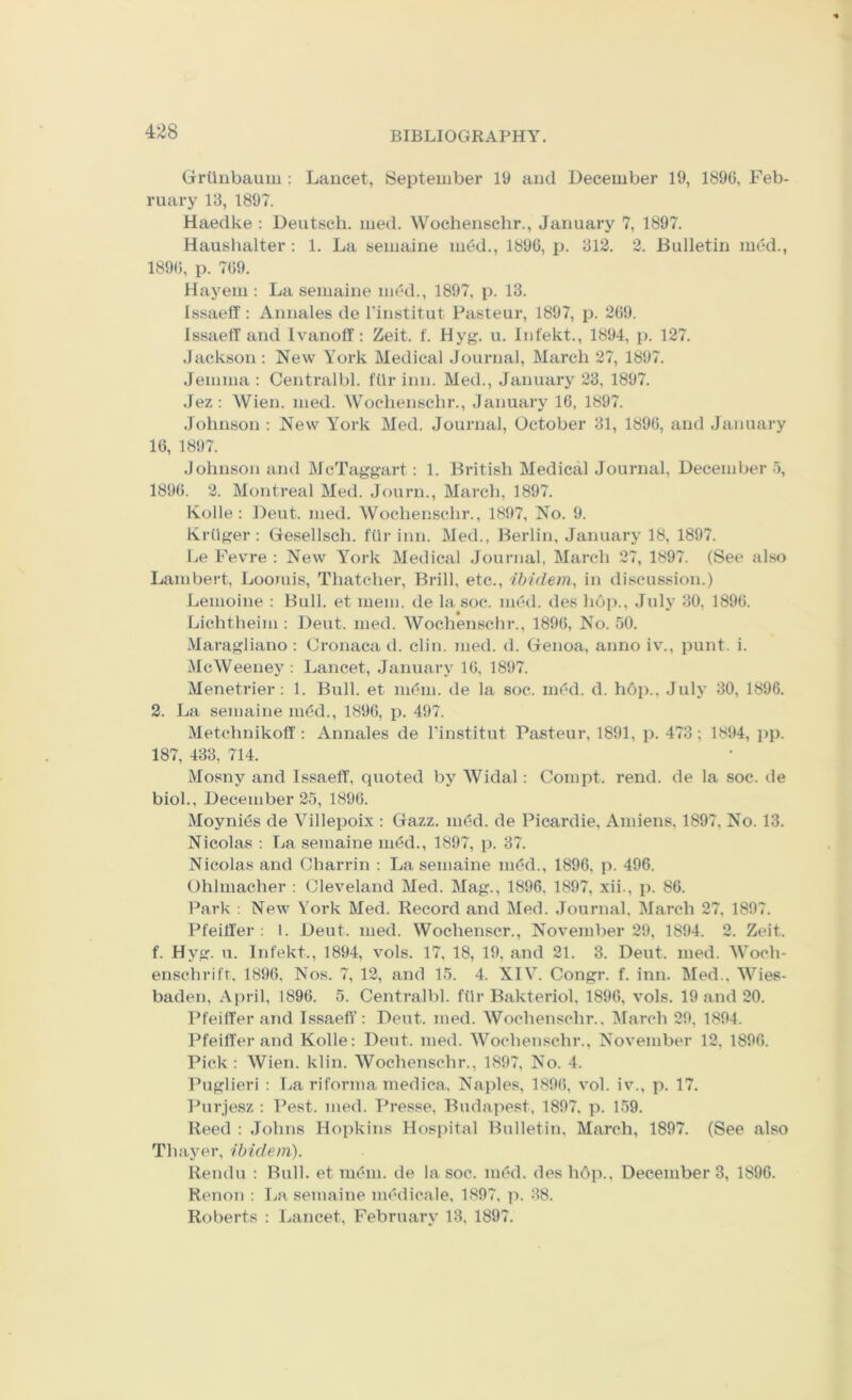 Grtlnbauin : Lancet, iSeptember 19 and December 19, 1896, Feb- ruary 13, 1897. Haedke : Deutsch. med. Wochenschr., January 7, 1897. Haushalter : 1. La seniaine nidd., 1896, p. 312. 2. Bulletin med., 1896, p. 769. Hayeni: La seniaine med., 1897, p. 13. Issaeff : Annales de I'institut Pasteur, 1897, p. 269. IssaelT and Ivanoff: Zeit. f. Hyg. u. Infekt., 1894, p. 127. Jackson : New York Medical Journal, March 27, 1897. Jemma ; Centralbl. ftir inn. Med., January 23, 1897. .lez: Wien. med. Wochenschr., January 16, 1897. .Johnson : New York Med. Journal, October 31, 1896, and January 16, 1897. Johnson and McTaggart: 1. British Medical Journal, December 5, 1896. 2. Montreal Med. Jf)urn., March, 1897. Kobe : Dent. med. Wochenschr., 1897, No. 9. Kriiger : Gesellsch. fiir inn. Med., Berlin, Januaiw 18, 1897. Le Fevre ; New York Medical Journal, March 27, 1897. (See also Lambert, Jjoomis, Thatcher, Brill, etc., ibidem, in di.scussion.) Lemoine : Bull, et mem. de la soc. med. des hop., July 30, 1896. Lichtheim : Deut. med. Wochenschr., 1896, No. 50. Maragliano : Cronaca d. din. med. d. Genoa, anno iv., punt. i. McWeeney : Lancet, January 16, 1897. Menetrier: 1. Bull, et ndm. de la soc. nd'd. d. h6p., July 30, 1896. 2. La seniaine m^d., 1896, p. 497. Metchnikoff : Annales de I'institut Pasteur, 1891, p. 473; 1894, pp. 187, 433, 714. Mosny and Issaeff, quoted by Widal: Compt. rend, de la soc. de biol., December 25, 1896. Moynids de Villepoix : Gazz. ndd. de Picardie, Amiens, 1897, No. 13. Nicolas ; TjH seniaine m(‘d., 1897, p. 37. Nicolas and Charrin ; La seniaine ni(?d., 1896, p. 496. Ohlmacher : Cleveland Med. Mag., 1896, 1897, xii., p. 86. Park : New York Med. Record and Med. Journal, March 27, 1897. Pfeiffer ; 1. Deut. med. Wochenscr., November 29, 1894. 2. Zeit. f. Hyg. u. Infekt., 1894, vols. 17, 18, 19, and 21. 3. Deut. med. Woch- ensclirifr. 1896, Nos. 7, 12, and 15. 4. XIV. Congr. f. inn. Med., Wies- baden, April, 1896. 5. Centralbl. ftir Bakteriol, 1896, vols. 19 and 20. Pfeiffer and Issaefl': Deut. med. Wochenschr., ^larch 29, 1894. Pfeiffer and Kobe; Deut. med. Wochenschr., November 12, 1896. Pick : Wien. klin. Wochenschr., 1897, No. 4. Pnglieri ; La riforma medica. Naples, 1896, vol. iv., p. 17. Pnrjesz : I’est. med. Presse, Budapest, 1897. p. 159. Reed : .Johns Hopkins Hospital Bulletin, March, 1897. (See also Thayer, ibidem). Rendu : Bub, et m^m. de la. soc. med. deshop., Decembers, 1896. Ri'iion : Jja seniaine medicale, 1897, p. 38. Roiierts : Lancet, February 13, 1897.