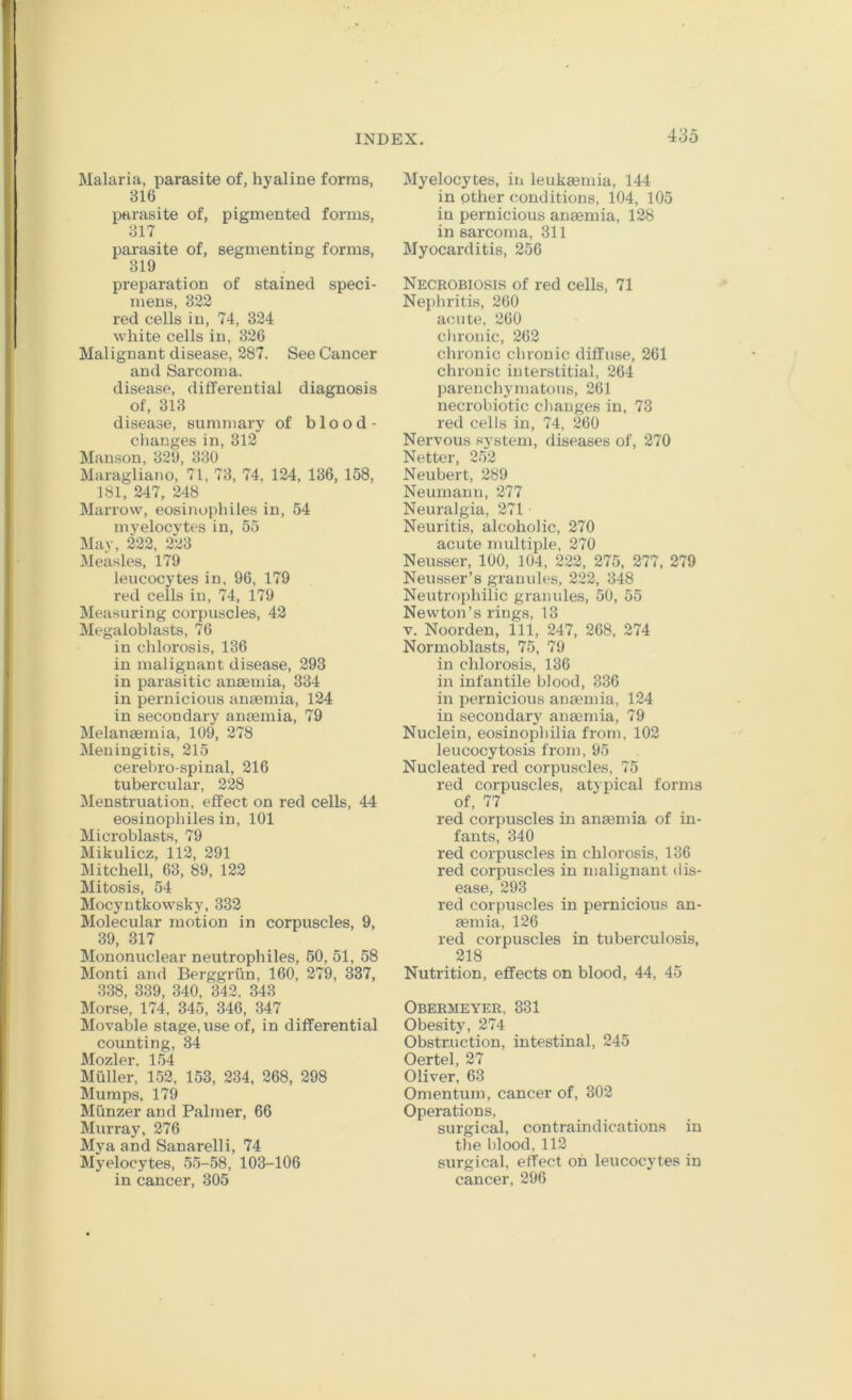 Malaria, parasite of, hyaline forms, 316 parasite of, pigmented forms, 317 parasite of, segmenting forms, 319 preparation of stained speci- mens, 322 red cells in, 74, 324 white cells in, 326 Malignant disease, 287. See Cancer and Sarcoma. disease, differential diagnosis of, 313 disease, summary of blood- changesin, 312 Manson, 329, 330 Maragliano, 71, 73, 74, 124, 136, 158, 181, 247, 248 Marrow, eosinophiles in, 54 myelocvtes in, 55 May, 222, 223 Measles, 179 leucocytes in, 96, 179 red cells in, 74, 179 Measuring corpuscles, 42 Megaloblasts, 76 in chlorosis, 136 in malignant disease, 293 in parasitic anaemia, 334 in pernicious anaemia, 124 in secondary anaemia, 79 Melanaemia, 109, 278 Meningitis, 215 cerebro-spinal, 216 tubercular, 228 Menstruation, effect on red cells, 44 eosinophiles in, 101 Microblasts, 79 Mikulicz, 112, 291 Mitchell, 63, 89, 122 Mitosis, 54 Mocyntkowsky, 332 Molecular motion in corpuscles, 9, 39, 317 Mononuclear neutrophiles, 50, 51, 58 Monti and Berggrim, 160, 279, 337, 338, 339, 340, 342, 343 Morse, 174, 345, 346, 347 Movable stage, use of, in differential counting, 34 Mozler, 154 Muller, 152, 153, 234, 268, 298 Mumps, 179 Miinzer and Palmer, 66 Murray, 276 Mya and Sanarelli, 74 Myelocytes, 55-58, 103-106 in cancer, 305 Myelocytes, in leukaemia, 144 in other conditions, 104, 105 in pernicious anaemia, 128 in sarcoma, 311 Myocarditis, 256 Necrobiosis of red cells, 71 Nephritis, 260 acute, 260 chronic, 262 chronic chronic diffuse, 261 chronic interstitial, 264 parenchymatous, 261 necrobiotic changes in, 73 red cells in, 74, 260 Nervous system, diseases of, 270 Netter, 252 Neubert, 289 Neumann, 277 Neuralgia, 271 Neuritis, alcoholic, 270 acute multiple, 270 Neusser, 100, 104, 222, 275, 277, 279 Neusser’s granules, 222, 348 Neutrophilic granules, 50, 55 Newton’s rings, 13 V. Noorden, 111, 247, 268, 274 Normoblasts, 75, 79 in chlorosis, 136 in infantile blood, 336 in pernicious anaemia, 124 in secondary' anaemia, 79 Nuclein, eosinophilia from, 102 leucocytosis from, 95 Nucleated red corpuscles, 75 red corpuscles, atypical forms of, 77 red corpuscles in anaemia of in- fants, 340 red corpuscles in chlorosis, 136 red corpuscles in malignant dis- ease, 293 red corpuscles in pernicious an- aemia, 126 red corpuscles in tuberculosis, 218 Nutrition, effects on blood, 44, 45 Obermeyer, 331 Obesity, 274 Obstruction, intestinal, 245 Oertel, 27 Oliver, 63 Omentum, cancer of, 302 Operations, surgical, contraindications in the blood, 112 surgical, effect on leucocytes in cancer, 296