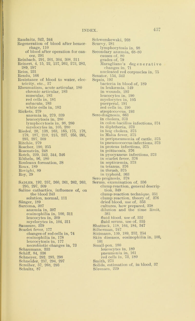 Raudnitz, 342, 344 Regeneration of blood after hemor- rhage, 110 of blood after operation for can- CGr 201 Reinbach’, 291, 301, 304, 308, 311 Reinert, 4, 15, 22, 157, 262, 273, 282, 289, 297 Reiss, 231 Rendu, 166 Resistance of blood to water, elec- tricity, etc., 37 Rheumatism, acute articular, 180 chronic articular, 183 muscular, 183 red cells in, 181 subacute, 183 white cells in, 182 Rickets, 279 anmmia in, 279, 339 leucocytosis in, 280 lymphocytosis in, 98, 280 myelocytes in, 105, 280 Rieder, 20,‘ 138, 163, 165, 175, 178, 179, 187, 210, 215, 227, 255, 291, 295, 297, 309 Ritchie, 279 Roscher, 190, 255 Roseustein, 248 Rotch, 229, 342, 344, 346 Rotheln, 96, 180 Rouleaux formation, 38 Roux, 189 Rovighi, 89 Roy, 29 Sadler, 192, 257, 260, 261, 262, 263, 295, 297, 309 Saline cathartics, influence of, on the blood 243 solution, normal. 111 Sanger, 189 Sarcoma, 307 aummia in, 307 eosinophilia in, 100, 311 leucocytes in, 309 myelocytes in, 104, 311 Saussure, 329 Scarlet fever, 177 changes of red cells in, 74 eosinophilia in, 178 leucocytosis in, 177 necrobiotic changes in, 73 Schaumann, 333 Schiff, 84, 336 Schneyer, 292, 295, 298 Schneider, 257, 294, 297 Screiber, 57, 268, 293 Schultz, 87 Schwerskewski, 268 Scurvy, 281 lymphocytosis in, 98 Secondary anaBinia, 68-80 causes of, 80 grades of, 79 Maragliano’s degenerative changes in, 71 nucleated red corpuscles in, 75 Senator, 154, 342 Sepsis, 192 bacteria in blood of, 189 in leukeemia, 149 in wounds, 192 leucocytes in, 190 myelocytes in, 105 puerperal, 191 red cells in, 190 streptococcus. 193 Sero-diagnosis, 663 in ciiolera, 373 in colon-bacilliis infections, 374 in diphtheria, 373 in hog cholera, 375 in Malta fever, 375 in peripneumonia of cattle, 375 in pneumococcus infections, 373 in proteus infections, 375 in psittacosis, 376 in pyoc3aneus infections, 373 in scarlet fever, 376 in septicaemia, 373 in tetanus, 376 in thrush, 375 in typhoid, 363 Sero prognosis, 378 Serum, examination of, 356 clump reaction, general descrip tion, 349 clump-reaction technique. 351 clump reaction, theory of, 376 dried blood, use of, 353 cultures, how prepared, 358 dilution and the time limit, 361 fluid blood, use of, 352 fluid serum, use of, 355 Shattuck, 118, 164, 184, 347 Silberman, 247 Sittmann, 159, 189, 252, 254 Skin diseases, eosinophilia in, 100, 101 Small-pox, 180 leucocytes in, 180 pneumonia in, 161 red cells in, 73, 180 Smith, 273 Solids, estimation of, in blood, 37 Sorensen, 229