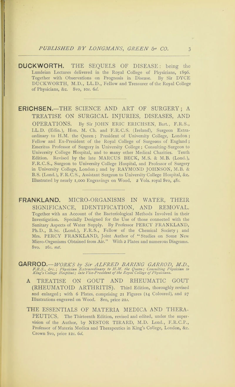 DUCKWORTH. THE SEQUELS OF DISEASE: being the Lumleian Lectures delivered in the Royal College of Physicians, 1896. Together with Observations on Prognosis in Disease. By Sir DYCE DUCKWORTH, M.D., LL.D., Fellow and Treasurer of the Royal College of Physicians, &c. 8vo, lo^. 6Y. ERICHSEN.—THE SCIENCE AND ART OF SURGERY; A TREATISE ON SURGICAL INJURIES, DISEASES, AND OPERATIONS. By Sir JOPIN ERIC ERICHSEN, Bart., F.R.S., LL.D. (Edin.), Hon. M. Ch. and F.R.C.S. (Ireland), Surgeon Extra- ordinary to H.M. the Queen ; President of University College, London ; P'ellow and Ex-President of the Royal College of Surgeons of England ; Emeritus Professor of Surgery in University College; Consulting-Surgeon to University College Hospital, and to many other Medical Charities. Tenth Edition. Revised by the late MARCUS BECK, M.S. & M.B. (Lond.), F.R.C.S., Surgeon to University College Flospital, and Professor of Surgery in University College, London ; and by RAYMOND JOPINSON, M.B. & B.S. (Lond.), F.R.C..S., Assistant Surgeon to University College Hospital, &c. Illustrated by nearly 1,000 Engravings on Wood. 2 Vols. royal 8vo, 48^. FRANKLAND. MICRO-ORGANISMS IN WATER, THEIR SIGNIFICANCE, IDENTIFICATION, AND REMOVAL. Together with an Account of the Bacteriological Methods Involved in their Investigation. Specially Designed for the Use of those connected w'ith the Sanitary Aspects of Water Supply. By Professor PERCY FRANKLAND, Ph.D., B.Sc. (Lond.), F.R.S., Fellow of the Chemical Society; and Mrs. PERCY FRANKLAND, Joint Author of “Studies on Some New Micro-Organisms Obtained from Air.” With 2 Plates and numerous Diagrams. 8VO. i6^. 7iet. GARROD.—by Sir ALFRED BARING GARROD, M.D., F.R.S., &rc. ; Physician Extraordinary to H.M. the Queen; Consulting Physician to King’s College Hospital; late Vice-President of the Royal College of Physicians. A TREATISE ON GOUT AND RHEUMATIC GOUT (RHEUMATOID ARTHRITIS). Third Edition, thoroughly revised and enlarged; with 6 Plates, comprising 21 Figures (14 Coloured), and 27 Illustrations engraved on Wood. 8vo, price 21s. THE ESSENTIALS OF MATERIA MEDICA AND THERA- PEUTICS. The Thirteenth Edition, revised and edited, under the super- vision of the Author, by NESTOR TIRARD, M.D. Lend., F.R.C.P., Professor of Materia Medica and Therapeutics in King’s College, London, &c. Crown Svo, price 12^. 6d.