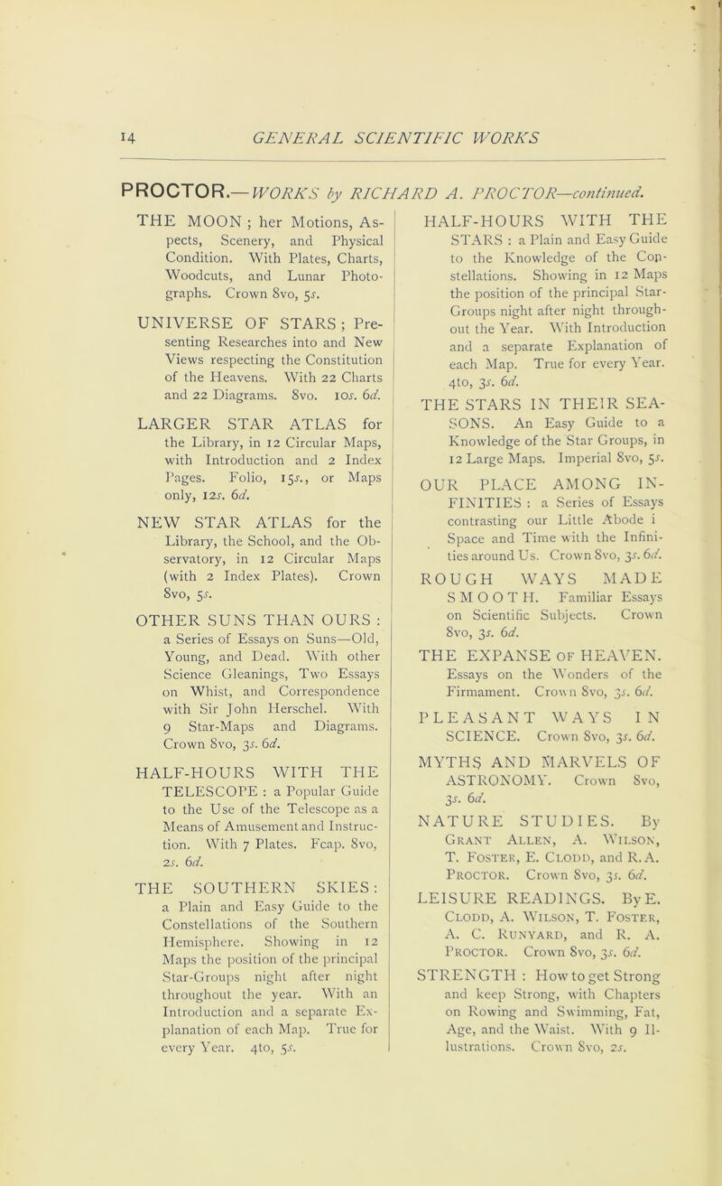 PROCTOR.—PVORKS by RICHARD A. PROCTOR—conimued. THE MOON ; her Motions, As- pects, Scenery, and Physical Condition. With Plates, Charts, Woodcuts, and Lunar Photo- graphs. Crown 8vo, 5^. UNIVERSE OF STARS ; Pre- senting Researches into and New Views respecting the Constitution i of the Heavens. With 22 Charts i and 22 Diagrams. 8vo. lOj. d. LARGER STAR ATLAS for i the Library, in 12 Circular Maps, | with Introduction and 2 Index j Pages. Folio, 15J., or Maps | only, 12s. 6d. \ NEW STAR ATLAS for the , Library, the School, and the Ob- I servatory, in 12 Circular Maps j (with 2 Index Plates). Crown j 8vo, S-f. i OTHER SUNS THAN OURS : a Series of Essays on Suns—Old, Young, and Dead. With other Science Gleanings, Two Essays on Whist, and Correspondence with Sir John Herschel. With 9 Star-Maps and Diagrams. Crown 8vo, 3^. 6d. HALF-HOURS WITH THE TELESCOPE ; a Popular Guide to the Use of the Telescope as a Means of Amusement and Instruc- tion. With 7 Plates. Fcap. 8vo, 2s. 6d. THE SOUTHERN SKIES: : a Plain and Easy Guide to the Constellations of the .Southern Hemisphere. Showing in 12 Maps the position of the principal .Star-Groups night after night throughout the year. With an Introduction and a separate Ex- planation of each Map. True for every Year. 4to, ^s. HALF-HOURS WITH THE STAR.S : a Plain and Easy Guide to the Knowledge of the Con- stellations. Showing in 12 Maps the position of the principal .Star- Groups night after night through- out the Year. With Introduction and a separate Explanation of each Map. True for every Year. 4to, ^s. 6d. THE STARS IN THEIR SEA- SONS. An Easy Guide to a Knowledge of the Star Groups, in 12 Large Maps. Imperial 8vo, 5^. OUR PLACE AMONG IN- FINITIES : a Series of Essays contrasting our Little Abode i Space and Time with the Infini- ties around Us. Crown 8vo, y. 6d. ROUGH WAYS MADE SMOOTH. Familiar Essays on Scientific Subjects. Crown 8vo, y. 6d. THE EXPANSE OF HEAVEN. Essays on the Wonders of the Firmament. Crown 8vo, 3^. 6</. PLEASANT WAYS IN SCIENCE. Crown 8vo, y. 6d. MYTHS AND MARVELS OF ASTRONOMY. Crown 8vo, 3J. 6d. NATURE STUDIES. By Grant Allen, A. Wilson, T. Foster, E. Clodd, and R.A. Proctor. Crown Svo, 3^. 6d. LEISURE READINGS. By E. Clodd, A. Wilson, T. P'oster, C. Runyard, and R. A. Proctor. Crown 8vo, 3J. 6d. STRENGTH; How to get Strong and keep Strong, with Chapters on Rowing and Swimming, Fat, Age, and the Waist. With 9 Il- lustrations. Crown 8vo, 2s.