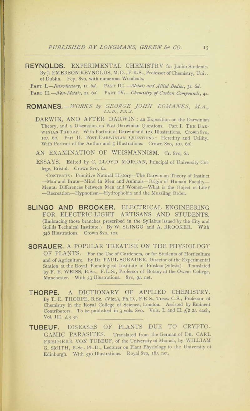 REYNOLDS. EXPERIMENTAL CHEMISTRY for Junior Students. ByJ. EMERSON REYNOLDS, M.D., F.R.S., Professor of Chemistry, Univ. of Dublin. Fcp. 8vo, with numerous Woodcuts. Part I.—Introductory, li. 6(/. Part III.—Metals and Allied Bodies, 3^. (id. Part II.—Non-Metals, 2s. 6d. Part IV.—Chemistry of Carbon Compounds, 4^. ROMANES.—IECAAA by GEORGE JOHN ROMANES, M.A., LL.D., F.R.S. DARWIN, AND AFTER DARWIN: an Exposition on the Darwinian Theory, and a Discussion on Post-Darwinian Questions. Part I. The Dar- winian Theory. With Portrait of Darwin and 125 Illustrations. Crown Svo, lox. (id. Part II. Post-Darwinian Questions : Heredity and Utility. With Portrait of the Author and 5 Illustrations. Crown Svo, lor. (id. AN EXAMINATION OF WEISMANNISM. Cr. Svo, 6r. ESSAYS. Edited by C. LLOYD MORGAN, Principal of University Col- lege, Bristol. Crown Svo, (is. -Contents : Primitive Natural History—The Darwinian Theory of Instinct —Man and Brute—Mind in Men and Animals—Origin of Human P'aculty— Mental Differences between Men and Women—What is the Object of Life? —Recreation—Hypnotism—Hydrophobia and the Muzzling Order. SLINGO AND BROOKER. ELECTRICAL ENGINEERING FOR ELECTRIC-LIGHT ARTISANS AND STUDENTS. (Embracing those branches prescribed in the Syllabus issued by the City and Guilds Technical Institute.) By W. SLINGO and A. BROOKER. With 346 Illustrations. Crown Svo, I2s. SORAUER. A POPULAR TREATISE ON THE PHYSIOLOGY OF PLANTS. For the Use of Gardeners, or for Students of Horticulture and of Agriculture. By Dr. PAUL SORAUER, Director of the Experimental Station at the Royal Pomological Institute in Proskau (Silesia). Translated by F. E. WEISS, B.Sc., F.L.S., Professor of Botany at the Owens College, Manchester. With 33 Illustrations. Svo, 95. net. THORPE. A DICTIONARY OF APPLIED CHEMISTRY. By T. E. TPIORPE, B.Sc. (Viet.), Ph.D., F.R.S., Treas. C.S., Professor of Chemistry in the Royal College of Science, London. Assisted by Eminent Contributors. To be published in 3 vols. Svo. Vols. I. and II. £2 2s. each, Vol. HI. ;^3 3^- TUBEUF. DISEASPIS OF PLANTS DUE TO CRYPTO- GA:MIC parasites. Translated from the German of Dr. CARL FREIHERR VON TUBEUF, of the University of Munich, by WILLIA^I G. SMITH, B.Sc., Ph.D., Lecturer on Plant Physiology to the University of Edinburgh. With 330 Illustrations. Royal Svo, iSj. net.