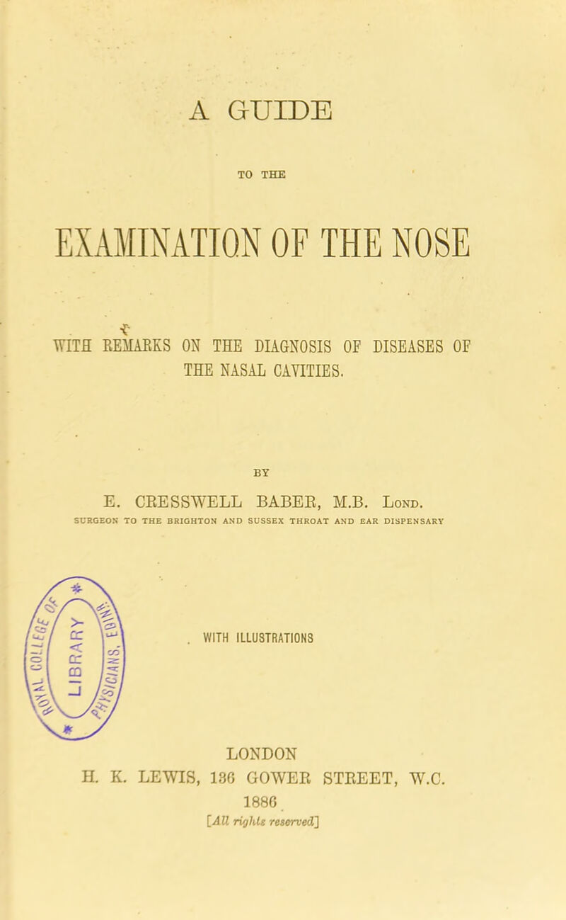 A GUIDE TO THE EXAMINATION OF THE NOSE ■£' WITH REMARKS ON THE DIAGNOSIS OF DISEASES OF THE NASAL CAVITIES. E. CEESSWELL BABEE, M.B. Lond. SURGEON TO THE BRIGHTON AND SUSSEX THROAT AND EAR DISPENSARY LONDON H. K. LEWIS, 13G GOWEE STEEET, W.C. 188G [All rights reserved]