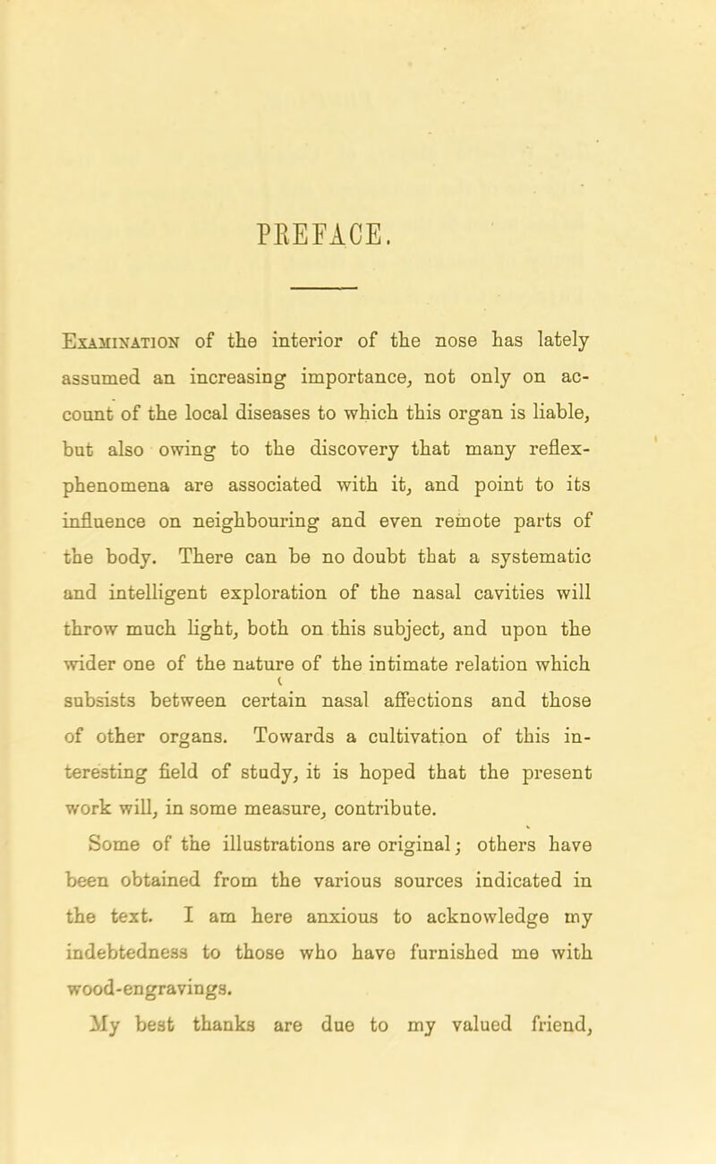 PREFACE. Examination of the interior of the nose has lately assumed an increasing importance, not only on ac- count of the local diseases to which this organ is liable, but also owing to the discovery that many reflex- phenomena are associated with it, and point to its influence on neighbouring and even remote parts of the body. There can be no doubt that a systematic and intelligent exploration of the nasal cavities will throw much light, both on this subject, and upon the wider one of the nature of the intimate relation which subsists between certain nasal affections and those of other organs. Towards a cultivation of this in- teresting field of study, it is hoped that the present work will, in some measure, contribute. Some of the illustrations are original j others have been obtained from the various sources indicated in the text. I am here anxious to acknowledge my indebtedness to those who have furnished me with wood-engravings. My best thanks are due to my valued friend,