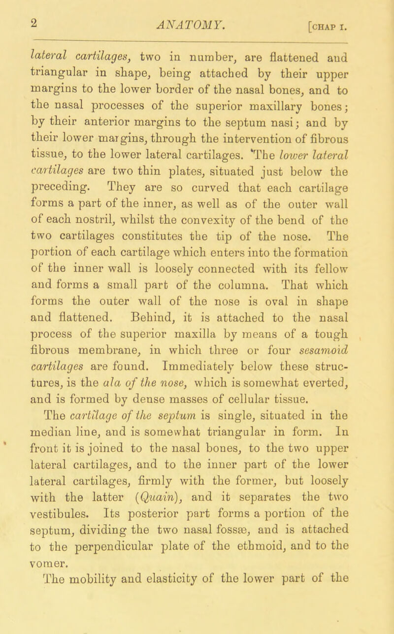 lateral cartilages, two in number, are flattened and triangular in shape, being attached by their upper margins to the lower border of the nasal bones, and to the nasal processes of the superior maxillary bones; by their anterior margins to the septum nasi; and by their lower margins, through the intervention of fibrous tissue, to the lower lateral cartilages. ‘The lower lateral cartilages are two thin plates, situated just below the preceding. They are so curved that each cartilage forms a part of the inner, as well as of the outer wall of each nostril, whilst the convexity of the bend of the two cartilages constitutes the tip of the nose. The portion of each cartilage which enters into the formation of the inner wall is loosely connected with its fellow and forms a small part of the columna. That which forms the outer wall of the nose is oval in shape and flattened. Behind, it is attached to the nasal process of the superior maxilla by means of a tough fibrous membrane, in which three or four sesamoid cartilages are found. Immediately below these struc- tures, is the ala of the nose, which is somewhat everted, and is formed by dense masses of cellular tissue. The cartilage of the septum is single, situated in the median line, and is somewhat triangular in form. In front it is joined to the nasal bones, to the two upper lateral cartilages, and to the inner part of the lower lateral cartilages, firmly with the former, but loosely with the latter (Quain), and it separates the two vestibules. Its posterior part forms a portion of the septum, dividing the two nasal fossse, and is attached to the perpendicular plate of the ethmoid, and to the vomer. The mobility and elasticity of the lower part of the