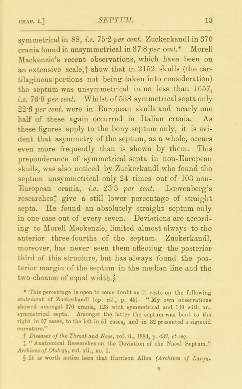 symmetrical in 88, i.e. 75’2 per cent. Zuckerkandl in 370 crania found it unsym metrical in 37‘8 per cent* Morell Mackenzie’s recent observations, which have been on an extensive scale,t show that in 2152 skulls (the car- tilaginous portions not being taken into consideration) the septum was unsymmetrical in no less than 1657, i.e. 76'9 per cent. Whilst of 538 symmetrical septa only 22‘6 per cent, were in European skulls and nearly one half of these again occurred in Italian crania. As these figures apply to the bony septum only, it is evi- dent that as}rmmetry of the septum, as a whole, occurs even more frequently than is shown by them. This preponderance of symmetrical septa in non-European skulls, was also noticed by Zuckerkandl who found the septum unsymmetrical only 24 times out of 103 non- European crania, i.e. 23‘3 per cent. Loewenberg’s researches* give a still lower percentage of straight septa. He found an absolutely straight septum only in one case out of every seven. Deviations are accord- ing to Morell Mackenzie, limited almost always to the anterior three-fourths of the septum. Zuckerkandl, moreover, has never seen them affecting the posterior third of this structure, but has always found the pos- terior margin of the septum in the median line and the two choanae of equal width.§ * This percentage is open to some doubt as it rests on the following statement of Znckerkandl (op. cit., p. 45). “ My own observations showed amongst 370 crania, 123 with symmetrical and 140 with un- aymmetrical septa. Amongst the latter the septum was bent to the right in 57 cases, to the left in 51 cases, and in 32 presented a sigmoid curvature.” t Diseases of the Throat and Nose, vol. ii., 1884, p. 432, et scq. £ ‘‘Anatomical Researches on the Deviation of the Nasal Septum.” Archives of Otologj, vol. xii., no. 1. § It is worth notice here that Harrison Allen (Archives of Larjn-