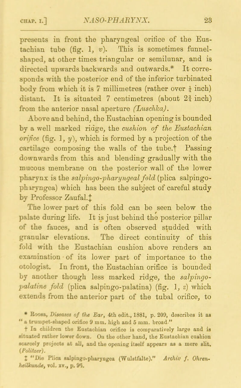 presents in front the pharyngeal orifice of the Eus- tachian tube (fig. 1, v). This is sometimes funnel- shaped, at other times triangular or semilunar, and is directed upwards backwards and outwards.* It corre- sponds with the posterior end of the inferior turbinated body from which it is 7 millimetres (rather over I inch) distant. It is situated 7 centimetres (about 2f inch) from the anterior nasal aperture (LuschlcaJ. Above and behind, the Eustachian opening is bounded by a well marked ridge, the cushion of the Eustachian orifice (fig. 1, y), which is formed by a projection of the cartilage composing the walls of the tube.t Passing downwards from this and blending gradually with the mucous membrane on the posterior wall of the lower pharynx is the salpingo-pharyngeal fold (plica salpingo- pharyngea) which has been the subject of careful study by Professor Zaufal.^ The lower part of this fold can be seen below the palate during life. It is just behind the posterior pillar of the fauces, and is often observed studded with granular elevations. The direct continuity of this fold with the Eustachian cushion above renders an examination ■ of its lower part of importance to the otologist. In front, the Eustachian orifice is bounded by another though less marked ridge, the salpingo- palatine fold (plica salpingo-palatina) (fig. 1, z) which extends from the anterior part of the tubal orifice, to * Roosa, Diseases of the Ear, 4th edit., 1881, p. 209, describes it as “ a trumpet-shaped orifice 9 mm. high and 5 mm. broad ” f In children the Eustachian orifice is comparatively large and is situated rather lower down. Oil the other hand, the Eustachian cushion scarcely projects at all, and the opening itself appears as a mere slit. (Politzer). X “I>ie Plica salpingo-pharyngea (VVulstfalte).” Archil< f. Ohren- heilkunde, vol. zv., p. 90.