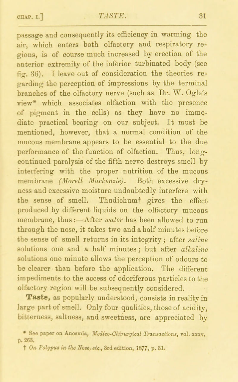 passage and consequently its efficiency in warming the air, which enters both olfactory aud respiratory re- gions, is of course much increased by erection of the anterior extremity of the inferior turbinated body (see fig. 36). I leave out of consideration the theories re- garding the perception of impressions by the terminal branches of the olfactory nerve (such as Dr. W. Ogle’s view* which associates olfaction with the presence of pigment in the cells) as they have no imme- diate practical bearing on our subject. It must be mentioned, however, that a normal condition of the mucous membrane appears to be essential to the due performance of the function of olfaction. Thus, long- continued paralysis of the fifth nerve destroys smell by interfering with the proper nutrition of the mucous membrane (Morell Mackenzie). Both excessive dry- ness and excessive moisture undoubtedly interfere with the sense of smell. Thudichumj' gives the effect produced by different liquids on the olfactory mucous membrane, thus:—After water has been allowed to run through the nose, it takes two and a half minutes before the sense of smell returns in its integrity; after saline solutions one and a half minutes; but after alkaline solutions one minute allows the perception of odours to be clearer than before the application. The different impediments to the access of odoriferous particles to the olfactory region will be subsequently considered. Taste, as popularly understood, consists in reality in large part of smell. Only four qualities, those of acidity, bitterness, saltness, and sweetness, are appreciated by * See paper on Anosmia, Medico-Chirurgical Transactions, vol. xxxv. p. 263. t On PolypU3 in the Nose, etc., 3rd edition, 1877, p. 31.