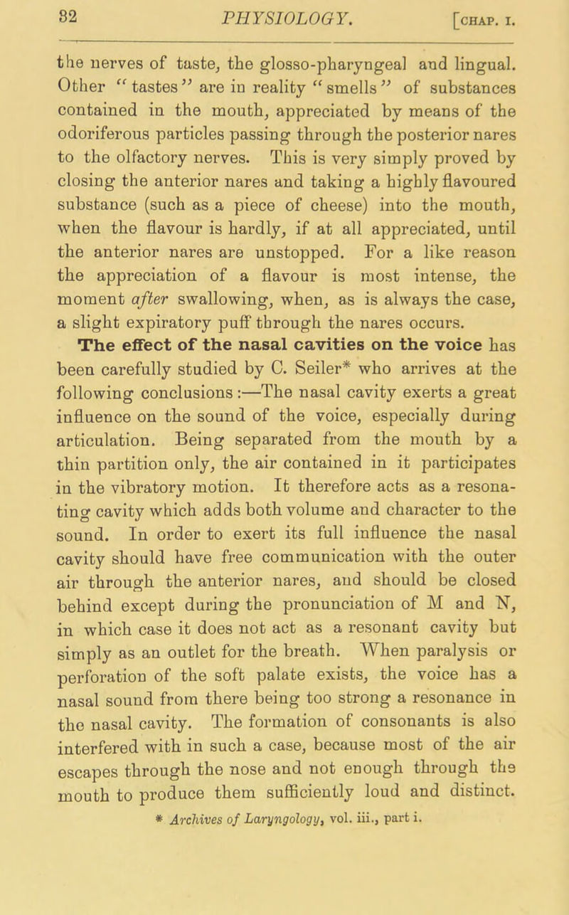 the nerves of taste, the glosso-pharyngeal and lingual. Other “tastes” are in reality “smells” of substances contained in the mouth, appreciated by means of the odoriferous particles passing through the posterior nares to the olfactory nerves. This is very simply proved by closing the anterior nares and taking a highly flavoured substance (such as a piece of cheese) into the mouth, when the flavour is hardly, if at all appreciated, until the anterior nares are unstopped. For a like reason the appreciation of a flavour is most intense, the moment after swallowing, when, as is always the case, a slight expiratory puff through the nares occurs. The effect of the nasal cavities on the voice has been carefully studied by C. Seiler* who arrives at the following conclusions :—The nasal cavity exerts a great influence on the sound of the voice, especially during articulation. Being separated from the mouth by a thin partition only, the air contained in it participates in the vibratory motion. It therefore acts as a resona- ting cavity which adds both volume and character to the sound. In order to exert its full influence the nasal cavity should have free communication with the outer air through the anterior nares, and should be closed behind except during the pronunciation of M and N, in which case it does not act as a resonant cavity but simply as an outlet for the breath. When paralysis or perforation of the soft palate exists, the voice has a nasal sound from there being too strong a resonance in the nasal cavity. The formation of consonants is also interfered with in such a case, because most of the air escapes through the nose and not enough through the mouth to produce them sufficiently loud and distinct. * Archives of Laryngology, vol. iii., part i.