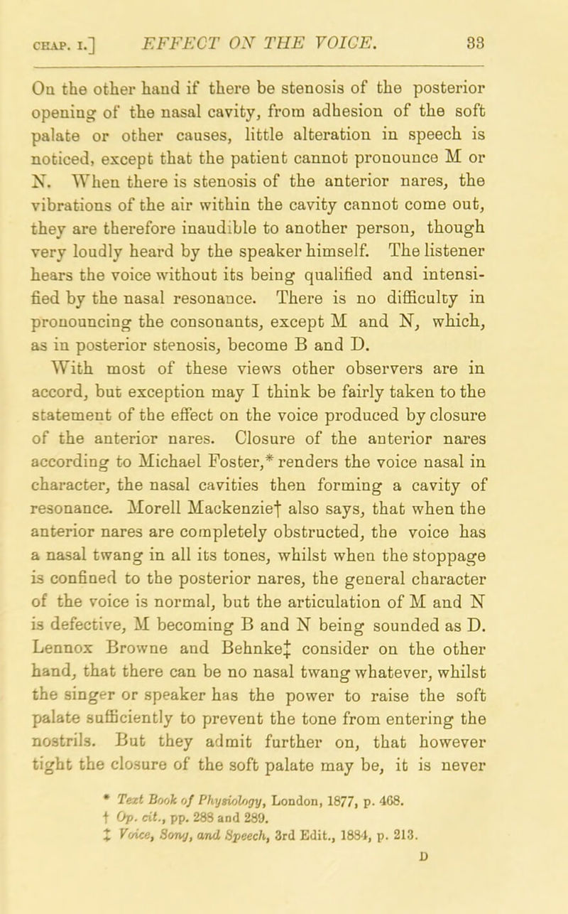 On the other hand if there be stenosis of the posterior opening of the nasal cavity, from adhesion of the soft palate or other causes, little alteration in speech is noticed, except that the patient cannot pronounce M or X. When there is stenosis of the anterior nares, the vibrations of the air within the cavity cannot come out, they are therefore inaudible to another person, though very loudly heard by the speaker himself. The listener hears the voice without its being qualified and intensi- fied by the nasal resonance. There is no difficulty in pronouncing the consonants, except M and N, which, as in posterior stenosis, become B and D. With most of these views other observers are in accord, but exception may I think be fairly taken to the statement of the effect on the voice produced by closure of the anterior nares. Closure of the anterior nares according to Michael Foster,* renders the voice nasal in character, the nasal cavities then forming a cavity of resonance. Morell Mackenzie^ also says, that when the anterior nares are completely obstructed, the voice has a nasal twang in all its tones, whilst when the stoppage is confined to the posterior nares, the general character of the voice is normal, but the articulation of M and N is defective, M becoming B and N being sounded as D. Lennox Browne and BehnkeJ consider on the other hand, that there can be no nasal twang whatever, whilst the singer or speaker has the power to raise the soft palate sufficiently to prevent the tone from entering the nostrils. But they admit further on, that however tight the closure of the soft palate may be, it is never * Text Book of Physiology, London, 1877, P- 4G8. t Op. ext., pp. 283 and 289. X Voice, Son/j, and Speech, 3rd Edit., 1884, p. 213. 1)