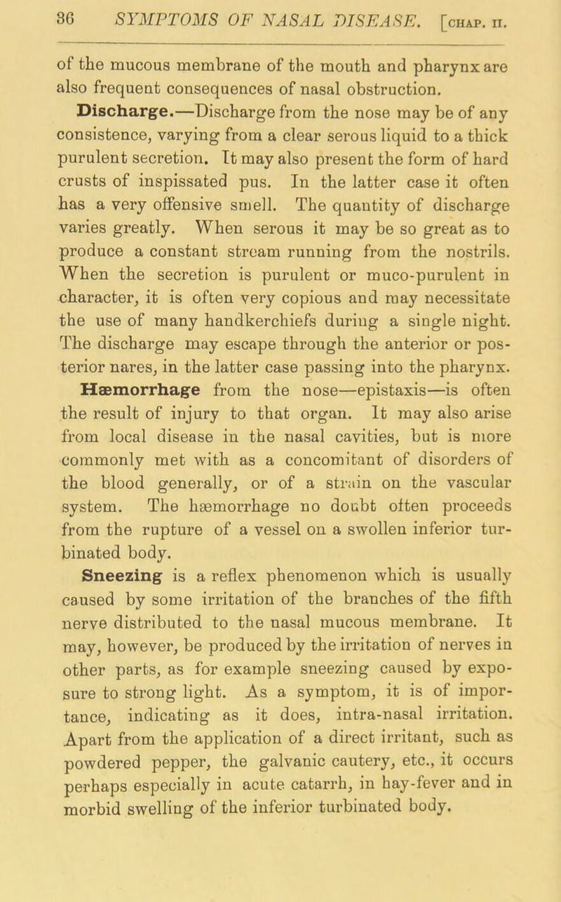 of the mucous membrane of the mouth and pharynx are also frequent consequences of nasal obstruction. Discharge.—Discharge from the nose may be of any consistence, varying from a clear serous liquid to a thick purulent secretion. It may also present the form of hard crusts of inspissated pus. In the latter case it often has a very offensive smell. The quantity of discharge varies greatly. When serous it may be so great as to produce a constant stream running from the nostrils. When the secretion is purulent or muco-purulent in character, it is often very copious and may necessitate the use of many handkerchiefs during a single night. The discharge may escape through the anterior or pos- terior nares, in the latter case passing into the pharynx. Haemorrhage from the nose—epistaxis—is often the result of injury to that organ. It may also arise from local disease in the nasal cavities, but is more commonly met with as a concomitant of disorders of the blood generally, or of a strain on the vascular system. The haemorrhage no doubt often proceeds from the rupture of a vessel on a swollen inferior tur- binated body. Sneezing is a reflex phenomenon which is usually caused by some irritation of the branches of the fifth nerve distributed to the nasal mucous membrane. It may, however, be produced by the irritation of nerves in other parts, as for example sneezing caused by expo- sure to strong light. As a symptom, it is of impor- tance, indicating as it does, intra-nasal irritation. Apart from the application of a direct irritant, such as powdered pepper, the galvanic cautery, etc., it occurs perhaps especially in acute catarrh, in hay-fever and in morbid swelling of the inferior turbinated body.