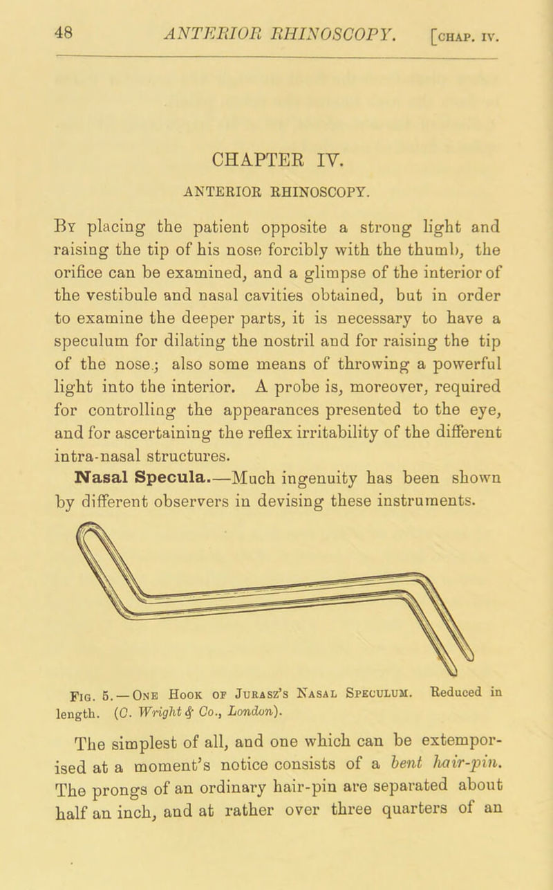 CHAPTER IV. ANTERIOR RHINOSCOPY. By placing the patient opposite a strong light and raising the tip of his nose forcibly with the thumb, the orifice can be examined, and a glimpse of the interior of the vestibule and nasal cavities obtained, but in order to examine the deeper parts, it is necessary to have a speculum for dilating the nostril and for raising the tip of the nose.; also some means of throwing a powerful light into the interior. A probe is, moreover, required for controlling the appearances presented to the eye, and for ascertaining the reflex irritability of the different intra-nasal structures. Nasal Specula.—Much ingenuity has been shown by different observers in devising these instruments. j'jQ 5_ — One Hook of Jurasz’s Nasal Speculum. Reduced in length. (0. Wright# Co., London). The simplest of all, and one which can be extempor- ised at a moment’s notice consists of a bent hair-pin. The prongs of an ordinary hair-pin are separated about half an inch, and at rather over three quarters of an