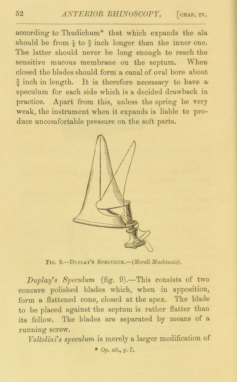 according to Thudichum* that which expands the ala should be from \ to f inch longer than the inner one. The latter should never be long enough to reach the sensitive mucous membrane on the septum. When closed the blades should form a canal of oval bore about f inch in length. It is therefore necessary to have a speculum for each side which is a decided drawback in practice. Apart from this, unless the spring be very weak, the instrument when it expands is liable to pro- duce uncomfortable pressure on the soft parts. Fig. 9.—Duplay’s Speculum.—(Morell Naclcenzie). Duplay’s Speculum (fig. 9).—This consists of two concave polished blades which, when in apposition, form a flattened cone, closed at the apex. The blade to be placed against the septum is rather flatter than its fellow. The blades are separated by means of a running screw. Voltolini’s speculum is merely a larger modification of * Op. cit., p. 7.