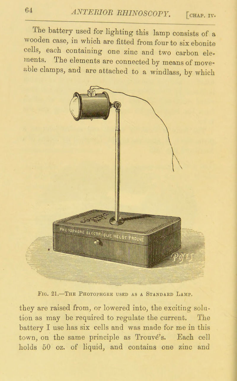 .I he battery used for lighting this lamp consists of a wooden case, in which are fitted from four to six ebonite cells, each containing one zinc and two carbon ele- ments. The elements are connected by means of move- able clamps, and are attached to a windlass, by which Fig. 21.—The Photophgre used as a Standard Lamp. they are raised from, or lowered into, the exciting solu- tion as may be required to regulate the current. The battery I use has six cells and was made for me in this town, on the same principle as Trouvd’s. Each cell holds 50 oz. of liquid, and contains one zinc and