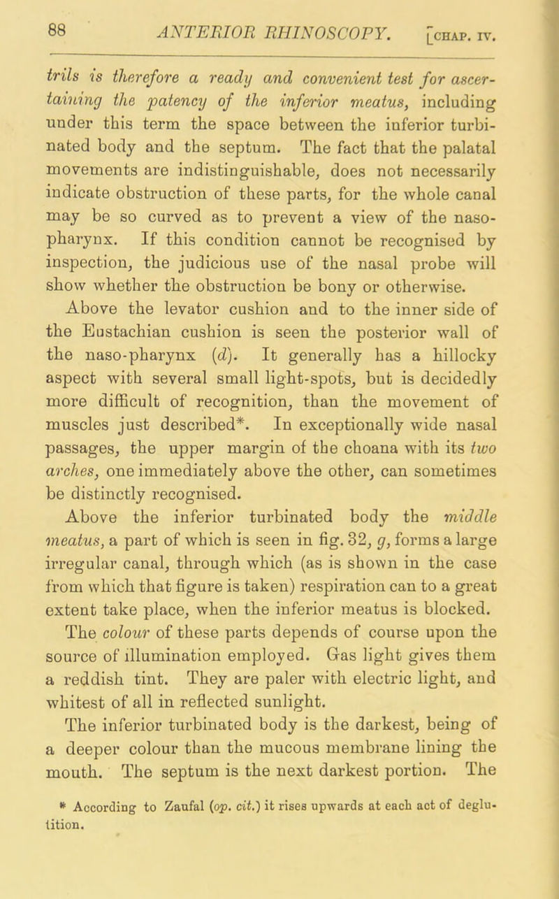 ANTERIOR RHINOSCOPY. |_CHAP. IV. foils is therefore a ready and convenient test for ascer- taining the patency of the inferior meatus, including under this term the space between the inferior turbi- nated body and the septum. The fact that the palatal movements are indistinguishable, does not necessarily indicate obstruction of these parts, for the whole canal may be so curved as to prevent a view of the naso- pharynx. If this condition cannot be recognised by inspection, the judicious use of the nasal probe will show whether the obsti’uction be bony or otherwise. Above the levator cushion and to the inner side of the Eustachian cushion is seen the posterior wall of the naso-pharynx (d). It generally has a hillocky aspect with several small light-spots, but is decidedly more difficult of recognition, than the movement of muscles just described*. In exceptionally wide nasal passages, the upper margin of the choana with its two arches, one immediately above the other, can sometimes be distinctly recognised. Above the inferior turbinated body the middle meatus, a part of which is seen in fig. 32, g, forms a large irregular canal, through which (as is shown in the case from which that figure is taken) respiration can to a great extent take place, when the inferior meatus is blocked. The colour of these parts depends of course upon the source of illumination employed. Gas light gives them a reddish tint. They are paler with electric light, and whitest of all in reflected sunlight. The inferior turbinated body is the darkest, being of a deeper colour than the mucous membrane lining the mouth. The septum is the next darkest portion. The * According to Zaufal (op. cit.'j it rises upwards at each act of deglu- tition.