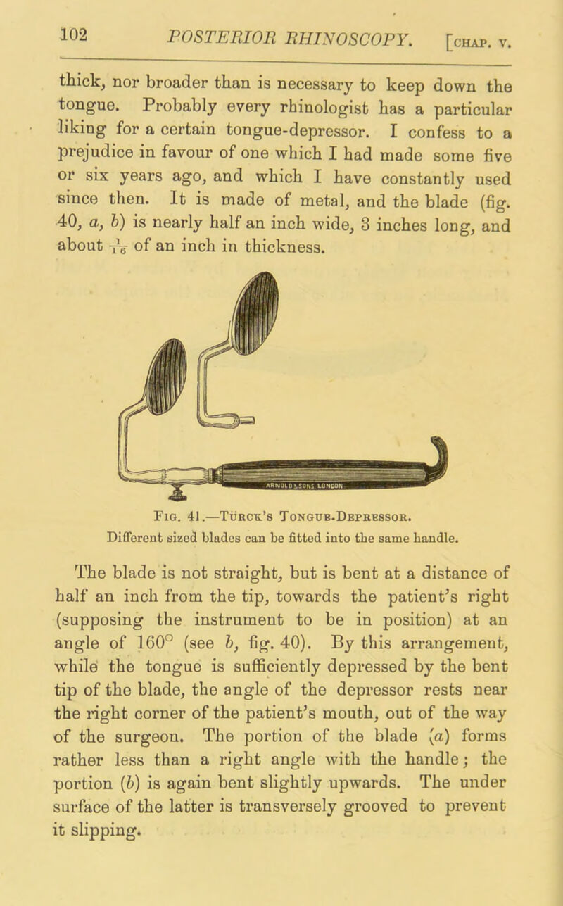 thick, nor broader than is necessary to keep down the tongue. Probably every rhinologist has a particular liking for a certain tongue-depressor. I confess to a prejudice in favour of one which I had made some five or six years ago, and which I have constantly used since then. It is made of metal, and the blade (fig. 40, a, b) is nearly half an inch wide, 3 inches long, and about TV of an inch in thickness. Fig. 41.—Turcr’s Tongue-Depressor. Different sized blades can be fitted into tbe same handle. The blade is not straight, but is bent at a distance of half an inch from the tip, towards the patient’s right (supposing the instrument to be in position) at an angle of 160° (see b, fig. 40). By this arrangement, while the tongue is sufficiently depressed by the bent tip of the blade, the angle of the depressor rests near the right corner of the patient’s mouth, out of the way of the surgeon. The portion of the blade (a) forms rather less than a right angle with the handle; the portion (b) is again bent slightly upwards. The under surface of the latter is transversely grooved to prevent it slipping.