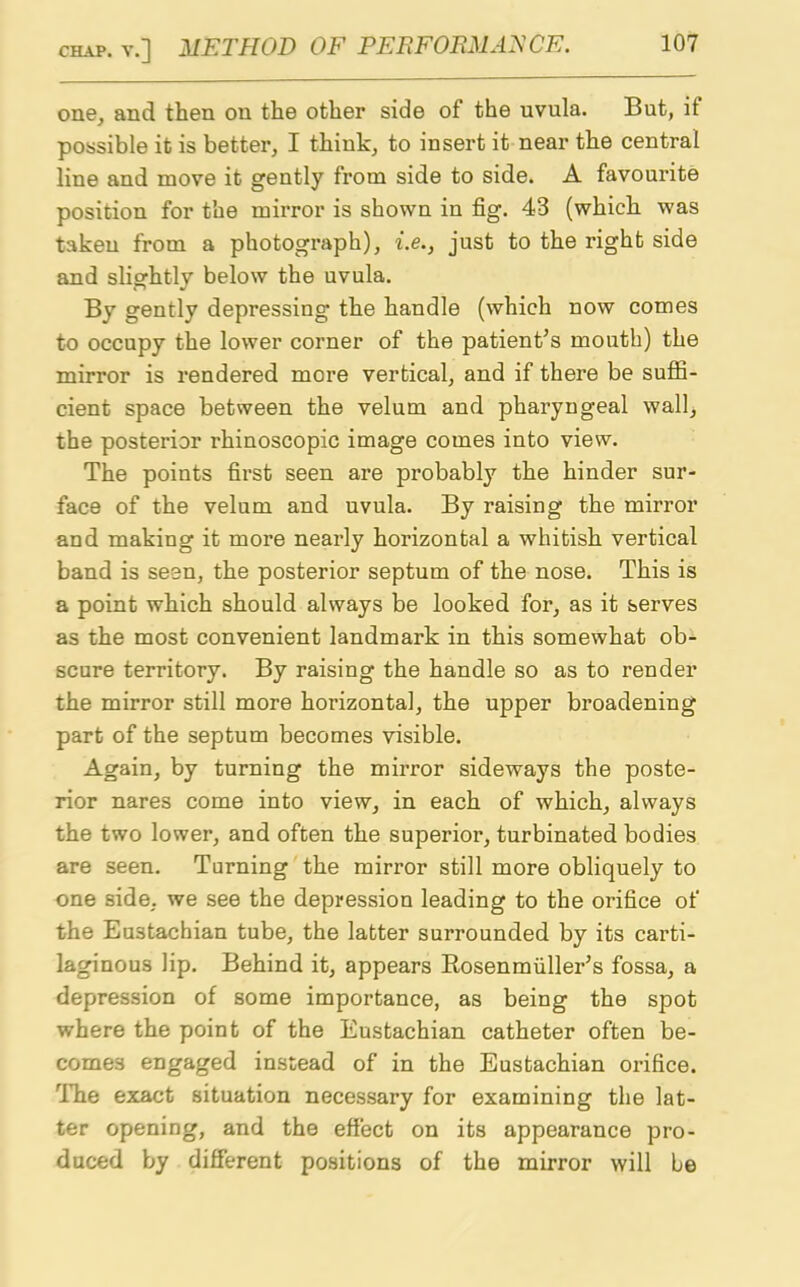 one, and then on the other side of the uvula. But, it possible it is better, I think, to insert it near the central line and move it gently from side to side. A favourite position for the mirror is shown in fig. 43 (which was taken from a photograph), i.e.} just to the right side and slightly below the uvula. By gently depressing the handle (which now comes to occupy the lower corner of the patient's mouth) the mirror is rendered more vertical, and if there be suffi- cient space between the velum and pharyngeal wall, the posterior rhinoscopic image comes into view. The points first seen are probably the hinder sur- face of the velum and uvula. By raising the mirror and making it more nearly hoi’izontal a whitish vertical band is seen, the posterior septum of the nose. This is a point which should always be looked for, as it serves as the most convenient landmark in this somewhat ob- scure territory. By raising the handle so as to render the mirror still more horizontal, the upper broadening part of the septum becomes visible. Again, by turning the mirror sideways the poste- rior nares come into view, in each of which, always the two lower, and often the superior, turbinated bodies are seen. Turning the mirror still more obliquely to one side, we see the depression leading to the orifice of the Eustachian tube, the latter surrounded by its carti- laginous lip. Behind it, appears Rosenmiiller's fossa, a depression of some importance, as being the spot where the point of the Eustachian catheter often be- comes engaged instead of in the Eustachian orifice. The exact situation necessary for examining the lat- ter opening, and the effect on its appearance pro- duced by different positions of the mirror will be